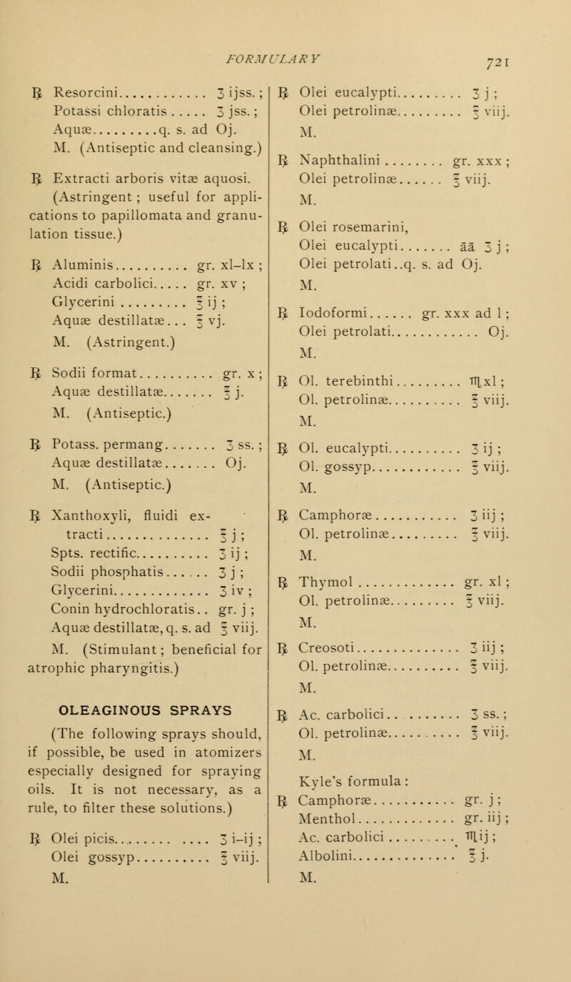 I£ Resorcini 3 ijss.; Potassi chloratis 5 jss.; Aquas q. s. ad Oj. M. (Antiseptic and cleansing.) I£ Extracti arboris vitas aquosi. (Astringent ; useful for appli- cations to papillomata and granu- lation tissue.) 1^ Aluminis gr. xl-lx ; Acidi carbolici gr. xv ; Glycerini 3 ij ; Aquas destillatas.. . 3 vj. M. (Astringent.) 3 Sodii format gr. x ; Aquas destillatas 3 j. M. (Antiseptic.) I£ Potass, permang 3 ss. ; Aquas destillatas Oj. M. (Antiseptic.) ^ Xanthoxyli, fluidi ex- tracti 3 j ; Spts. rectific 3 ij ; Sodii phosphatis 3 j ; Glycerini 3 iv ; Conin hydrochloratis. . gr. j ; Aquas destillatas, q. s. ad 3 viij. M. (Stimulant; beneficial for atrophic pharyngitis.) OLEAGINOUS SPRAYS (The following sprays should, if possible, be used in atomizers especially designed for spraying oils. It is not necessary, as a rule, to filter these solutions.) I£ Olei picis 3 i-ij ; Olei gossyp 3 viij. M. 3 Olei eucalypti 3 j ; Olei petrolinas 3 viij. M. I£ Xaphthalini gr. xxx ; Olei petrolinas 3 viij. M. fy Olei rosemarini, Olei eucalypti aa 3 j ; Olei petrolati..q. s. ad Oj. M. 5- Iodoformi gr. xxx ad 1 ; Olei petrolati Oj. M. $ 01. terebinthi TIUl ; 01. petrolinas f viij. M. 5 01. eucalypti.. 3 ij ; 01. gossyp 3 viij. M. ^ Camphoras 3 iij ; 01. petrolinas 3 viij. M. I£ Thymol gr. xl ; 01. petrolinas 3 viij. M. ^ Creosoti 3 iij ; 01. petrolinas 3 viij. M. 5 Ac. carboiici. . 3 ss.; 01. petrolinas 3 viij. M. Kyle's formula: 3 Camphoras gr. j; Menthol gr. iij ; Ac. carbolici TT[ij ; Albolini 3 j. M.