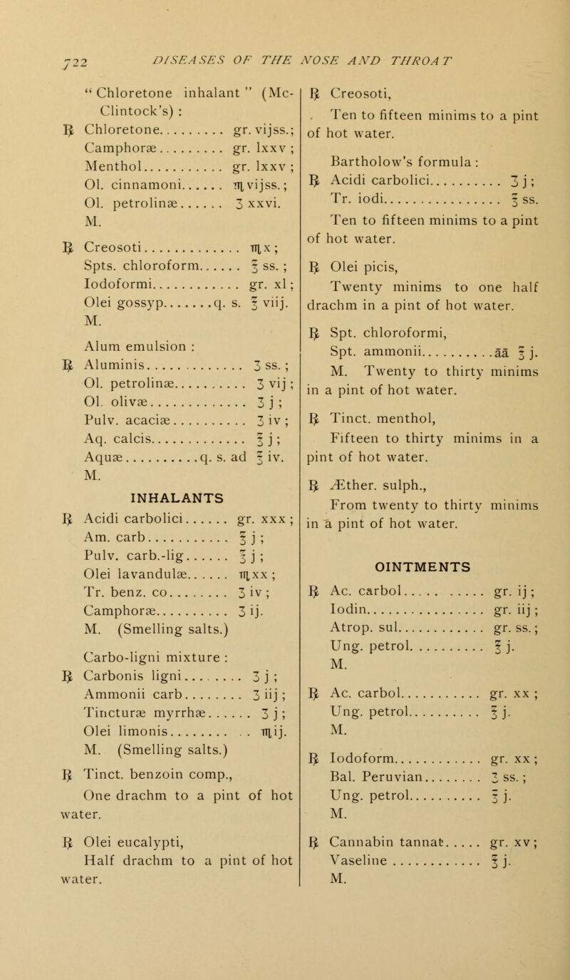  Chloretone inhalant  (Mc- Clintock's) : I£ Chloretone gr.vijss.; Camphorae gr. lxxv ; Menthol gr. lxxv ; 01. cinnamoni 7Ti,vijss.; Ol. petrolinae 3 xxvi. M. fy Creosoti n^x ; Spts. chloroform....... 3 ss. ; Iodoformi gr. xl; Olei gossyp q. s. § viij. M. Alum emulsion : ^ Aluminis 3 ss. ; 01. petrolinae 3 vij ; 01. olivae 3 j ; Pulv. acaciae 3 iv ; Aq. calcis \ j ; Aquae q. s. ad ^ iv. M. INHALANTS 3 Acidi carbolici gr. xxx ; Am. carb | j ; Pulv. carb.-lig 3 j ; Olei lavandulae tii.xx ; Tr. benz. co 3 iv ; Camphorae 3 ij. M. (Smelling salts.) Carbo-ligni mixture : I£ Carbonis ligni 3 j ; Ammonii carb 3 iij ; Tincturae myrrhae 3 j ; Olei limonis ttiij. M. (Smelling salts.) IJ, Tinct. benzoin comp., One drachm to a pint of hot water. T^ Olei eucalypti, Half drachm to a pint of hot water. B Creosoti, Ten to fifteen minims to a pint of hot water. Bartholow's formula: $ Acidi carbolici 3 j; Tr. iodi 3 ss. Ten to fifteen minims to a pint of hot water. IJ, Olei picis, Twenty minims to one half drachm in a pint of hot water. $ Spt. chloroformi, Spt. ammonii aa | j. M. Twenty to thirty minims in a pint of hot water. IJ, Tinct. menthol, Fifteen to thirty minims in a pint of hot water. ^ ^Ether. sulph., From twenty to thirty minims in a pint of hot water. OINTMENTS fy Ac. carbol gr. ij ; Iodin gr. iij ; Atrop. sul gr. ss.; Ung. petrol ? j. M. 3 Ac. carbol gr. xx ; Ung. petrol § j. M. 3 Iodoform gr. xx ; Bal. Peruvian 3 ss.; Ung. petrol 3 j. M. 3 Cannabin tannafc gr. xv; Vaseline \ j. M.