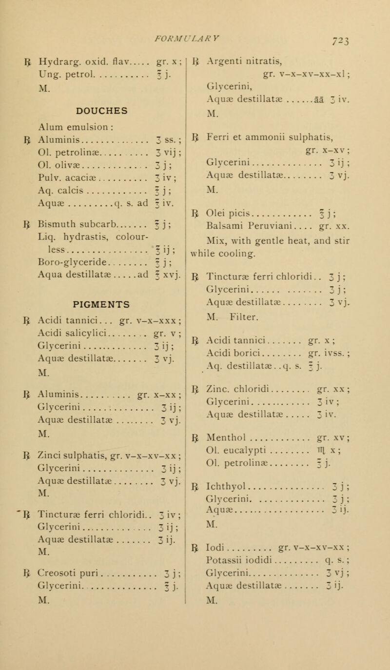 IJ Hydrarg. oxid. flav gr. x ; Ung. petrol 3 j. M. DOUCHES Alum emulsion : IJ Aluminis 3 ss. ; 01. petrolinae 3 vij ; 01. olivae 3 j ; Pulv. acaciae 3 iv; Aq. calcis 3 j ; Aquae q. s. ad 3 iv. IJ Bismuth subcarb |j; Liq. hydrastis, colour- less 3 ij ; Boro-glyceride 3 j ; Aqua destillatae ad 3 xvj. PIGMENTS IJ Acidi tannici. . . gr. v-x-xxx ; Acidi salicylici gr. v ; Glycerini 3 ij; Aquae destillatae 3 vj. M. IJ Aluminis gr. x-xx ; Glvcerini 3 ij ; Aquae destillatae 3 vj. M. IJ Zinci sulphatis, gr. v-x-xv-xx ; Glycerini 3 ij ; Aquae destillatae 3 vj. M. IJ Tincturae ferri chloridi.. 3 iv ; Glvcerini 3 ij ; Aquae destillatae 3 ij. M. IJ Creosoti puri 3 j; Glycerini 3 j. TLARY ;23 li Argenti nitratis, gr. v-x-xv-xx-xl ; Glycerini, Aquae destillatae aa 3 iv. M. IJ Ferri et ammonii sulphatis, gr. x-xv: Glycerini 3 ij ; Aquae destillatae 3 vj. M. IJ Olei picis 3 j ; Balsami Peruviani. . . . gr. xx. Mix, with gentle heat, and stir while cooling. IJ Tincturae ferri chloridi. . 3j; Glycerini 3 1 ; Aquae destillatae 3 vj. M. Filter. IJ Acidi tannici gr. x ; Acidi borici gr. ivss. ; Aq. destillatae. .q. s. 3 j. IJ Zinc, chloridi gr. xx ; Glycerini 3 iv ; Aquae destillatae 3 iv. IJ Menthol gr. xv ; 01. eucalypti tt| x ; 01. petrolinae 3 j. IJ Ichthvol 3 j ; Cxlycerini 3 j ; Aquae 3 ij. M. IJ Iodi gr. v-x-xv-xx ; Potassii iodidi q. s.; Glycerini 3 vj ; Aquae destillatae 3 ij-