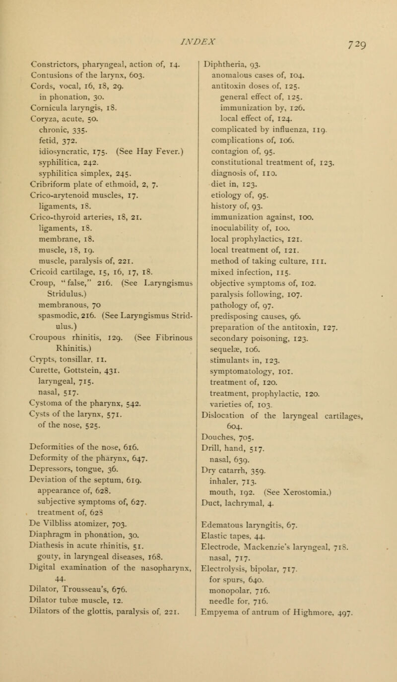 Constrictors, pharyngeal, action of, 14. Contusions of the larynx, 603. Cords, vocal, 16, 18, 29. in phonation, 30. Cornicula laryngis, 18. Coryza, acute, 50. chronic, 335. fetid, 372. idiosyncratic, 175. (See Hay Fever.) syphilitica, 242. syphilitica simplex, 245. Cribriform plate of ethmoid, 2, 7. Crico-arytenoid muscles, 17. ligaments, iS. Crico-thyroid arteries, 18, 21. ligaments, iS. membrane, 18. muscle, iS, 19. muscle, paralysis of, 221. Cricoid cartilage, 15, 16, 17, 18. Croup, false, 216. (See Laryngismus Stridulus.) membranous, 70 spasmodic, 216. (See Laryngismus Strid- ulus.) Croupous rhinitis, 129. (See Fibrinous Rhinitis.) Crypts, tonsillar, II. Curette, Gottstein, 431. laryngeal, 715. nasal, 517. Cystoma of the pharynx, 542. Cysts of the larynx, 571. of the nose, 525. Deformities of the nose, 616. Deformity of the pharynx, 647. Depressors, tongue, 36. Deviation of the septum, 619. appearance of, 628. subjective symptoms of, 627. treatment of, 628 De Vilbliss atomizer, 703. Diaphragm in phonation, 30. Diathesis in acute rhinitis, 51. gouty, in laryngeal diseases, 168. Digital examination of the nasopharynx, 44- Dilator, Trousseau's, 676. Dilator tubs muscle, 12. Dilators of the glottis, paralysis of, 221. Diphtheria, 93. anomalous cases of, 104. antitoxin doses of, 125. general effect of, 125. immunization by, 126. local effect of, 124. complicated by influenza, 119. complications of, 106. contagion of, 95. constitutional treatment of, 123. diagnosis of, no. diet in, 123. etiology of, 95. history of, 93. immunization against, 100. inocuiability of, 100. local prophylactics, 121. local treatment of, 121. method of taking culture, III. mixed infection, 115. objective symptoms of, 102. paralysis following, 107. pathology of, 97. predisposing causes, 96. preparation of the antitoxin, 127. secondary poisoning, 123. sequelce, 106. stimulants in, 123. symptomatology, 101. treatment of, 120. treatment, prophylactic, 120. varieties of, 103. Dislocation of the laryngeal cartilages, 604. Douches, 705. Drill, hand, 517. nasal, 639. Dry catarrh, 359. inhaler, 713. mouth, 192. (See Xerostomia.) Duct, lachrymal, 4. Edematous laryngitis, 67. Elastic tapes, 44. Electrode, Mackenzie's laryngeal, 71 B. nasal, 717. Electrolysis, bipolar, 717. for spurs, 640. monopolar, 716. needle for, 716. Empyema of antrum of Highmore, 497.