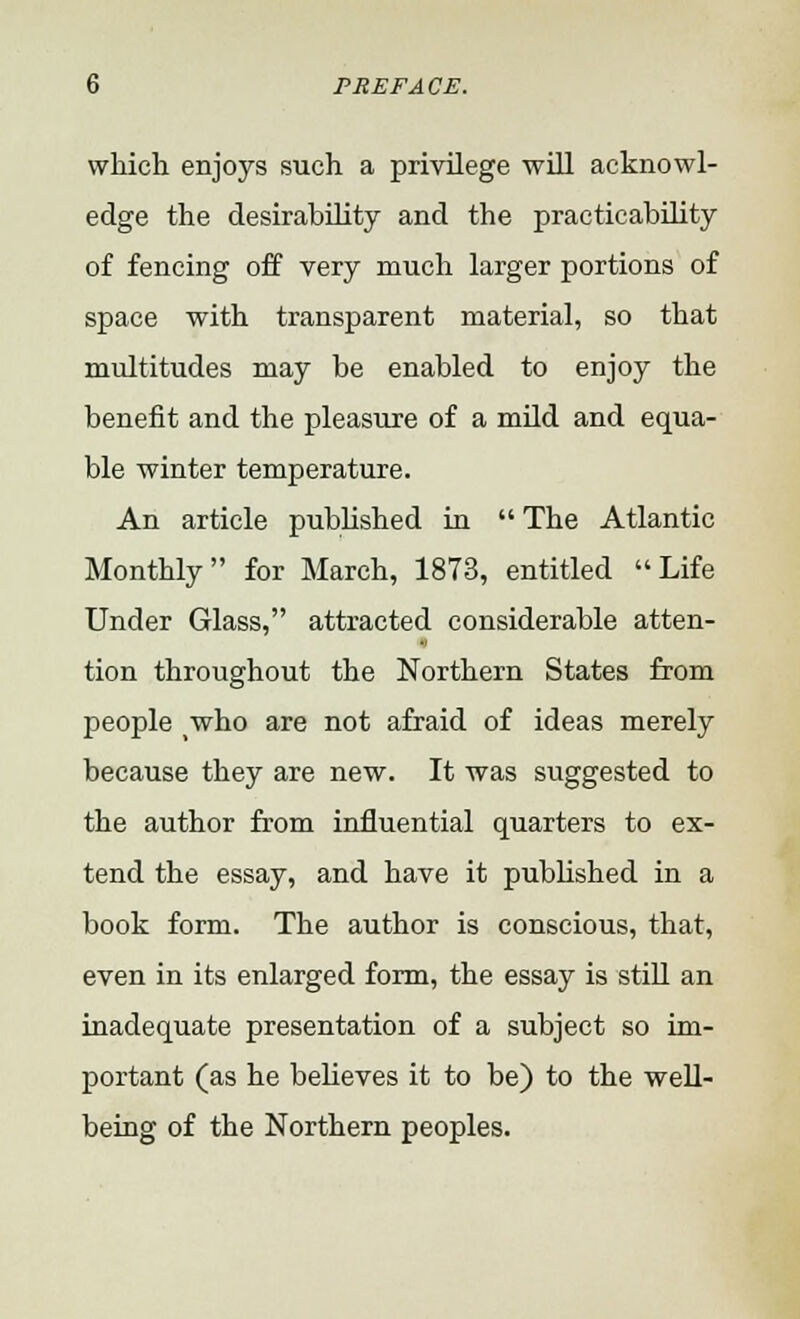 which enjoys such a privilege will acknowl- edge the desirability and the practicability of fencing off very much larger portions of space with transparent material, so that multitudes may be enabled to enjoy the benefit and the pleasure of a mild and equa- ble winter temperature. An article published in  The Atlantic Monthly for March, 1873, entitled Life Under Glass, attracted considerable atten- tion throughout the Northern States from people who are not afraid of ideas merely because they are new. It was suggested to the author from influential quarters to ex- tend the essay, and have it published in a book form. The author is conscious, that, even in its enlarged form, the essay is still an inadequate presentation of a subject so im- portant (as he believes it to be) to the well- being of the Northern peoples.