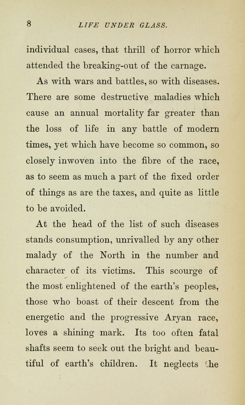 individual cases, that thrill of horror which attended the breaking-out of the carnage. As with wars and battles, so with diseases. There are some destructive maladies which cause an annual mortality far greater than the loss of life in any battle of modern times, yet which have become so common, so closely inwoven into the fibre of the race, as to seem as much a part of the fixed order of things as are the taxes, and quite as little to be avoided. At the head of the list of such diseases stands consumption, unrivalled by any other malady of the North in the number and character of its victims. This scourge of the most enlightened of the earth's peoples, those who boast of their descent from the energetic and the progressive Aryan race, loves a shining mark. Its too often fatal shafts seem to seek out the bright and beau- tiful of earth's children. It neglects '.he