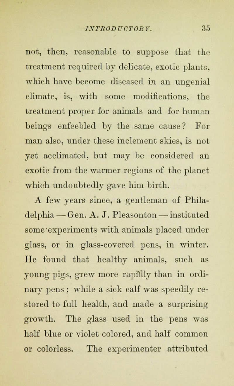 not, then, reasonable to suppose that the treatment required by delicate, exotic plants, which have become diseased in an ungcnial climate, is, with some modifications, the treatment proper for animals and for human beings enfeebled by the same cause? For man also, under these inclement skies, is not yet acclimated, but may be considered an exotic from the warmer regions of the planet which undoubtedly gave him birth. A few years since, a gentleman of Phila- delphia— Gen. A. J. Pleasonton — instituted some-experiments with animals placed under glass, or in glass-covered pens, in winter. He found that healthy animals, such as young pigs, grew more rapidly than in ordi- nary pens ; while a sick calf was speedily re- stored to full health, and made a surprising growth. The glass used in the pens was half blue or violet colored, and half common or colorless. The experimenter attributed