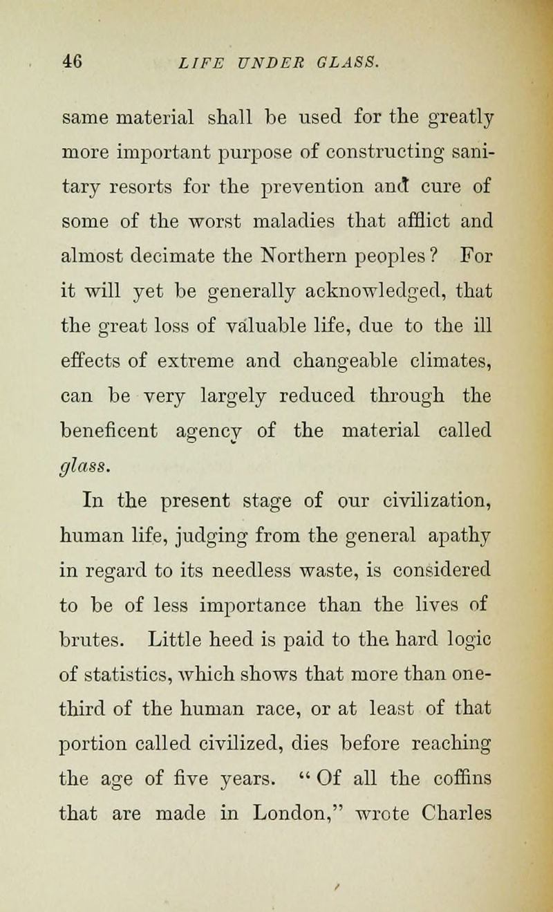 same material shall be used for the greatly more important purpose of constructing sani- tary resorts for the prevention and cure of some of the -worst maladies that afflict and almost decimate the Northern peoples ? For it will yet be generally acknowledged, that the great loss of valuable life, due to the ill effects of extreme and changeable climates, can be very largely reduced through the beneficent agency of the material called glass. In the present stage of our civilization, human life, judging from the general apathy in regard to its needless waste, is considered to be of less importance than the lives of brutes. Little heed is paid to the hard logic of statistics, which shows that more than one- third of the human race, or at least of that portion called civilized, dies before reaching the age of five years.  Of all the coffins that are made in London, -wrote Charles