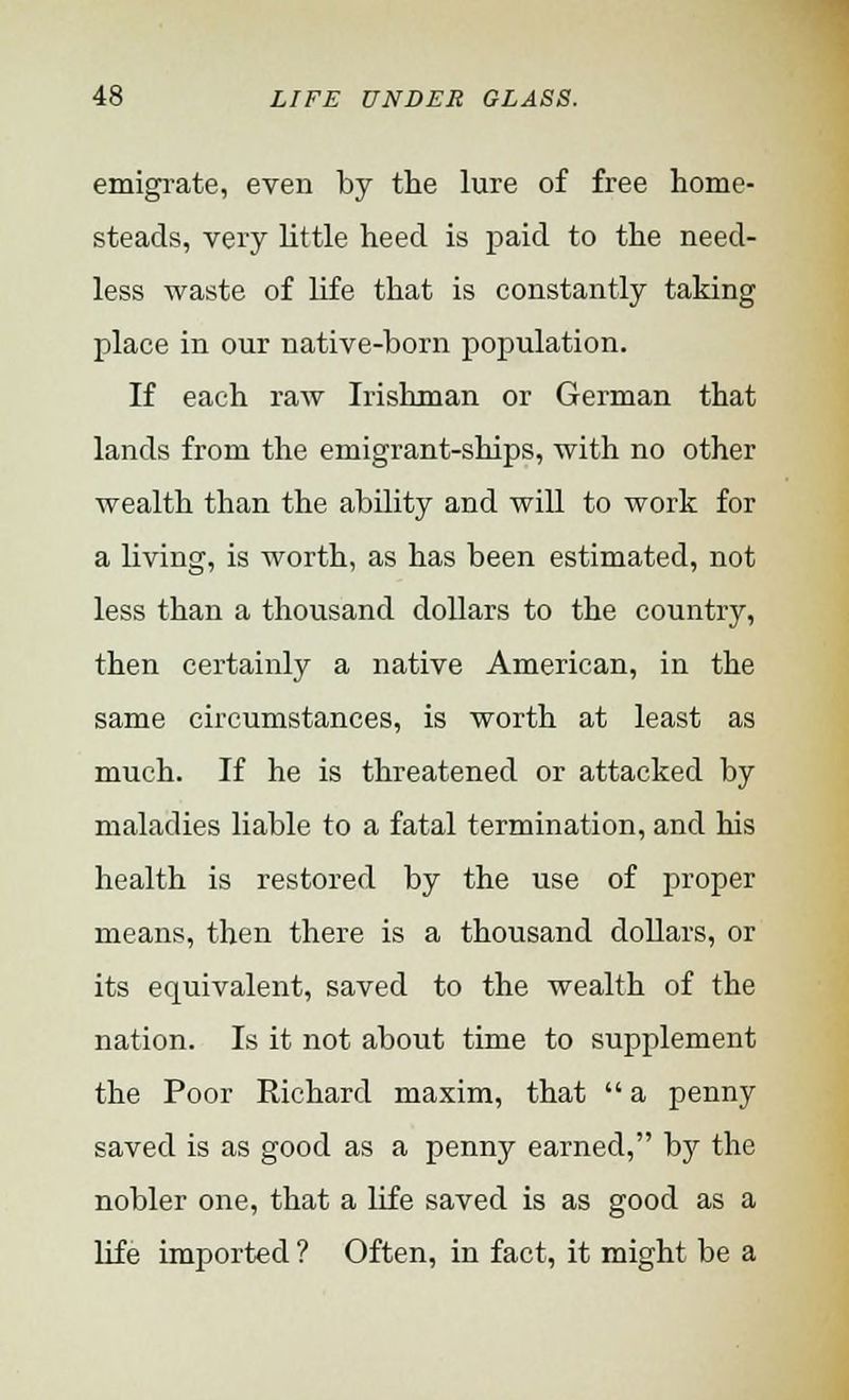 emigrate, even by the lure of free home- steads, very little heed is paid to the need- less waste of life that is constantly taking place in our native-born population. If each raw Irishman or German that lands from the emigrant-ships, with no other wealth than the ability and will to work for a living, is worth, as has been estimated, not less than a thousand dollars to the country, then certainly a native American, in the same circumstances, is worth at least as much. If he is threatened or attacked by maladies liable to a fatal termination, and his health is restored by the use of proper means, then there is a thousand dollars, or its equivalent, saved to the wealth of the nation. Is it not about time to supplement the Poor Richard maxim, that  a penny saved is as good as a penny earned, by the nobler one, that a life saved is as good as a life imported ? Often, in fact, it might be a