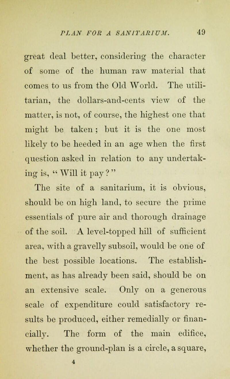 great deal better, considering the character of some of the human raw material that comes to us from the Old World. The utili- tarian, the dollars-and-cents view of the matter, is not, of course, the highest one that might be taken ; but it is the one most likely to be heeded in an age when the first question asked in relation to any undertak- ing is,  Will it pay ?  The site of a sanitarium, it is obvious, should be on high land, to secure the prime essentials of pure air and thorough drainage of the soil. A level-topped hill of sufficient area, with a gravelly subsoil, would be one of the best possible locations. The establish- ment, as has already been said, should be on an extensive scale. Only on a generous scale of expenditure could satisfactory re- sults be produced, either remedially or finan- cially. The form of the main edifice, whether the ground-plan is a circle, a square, 4