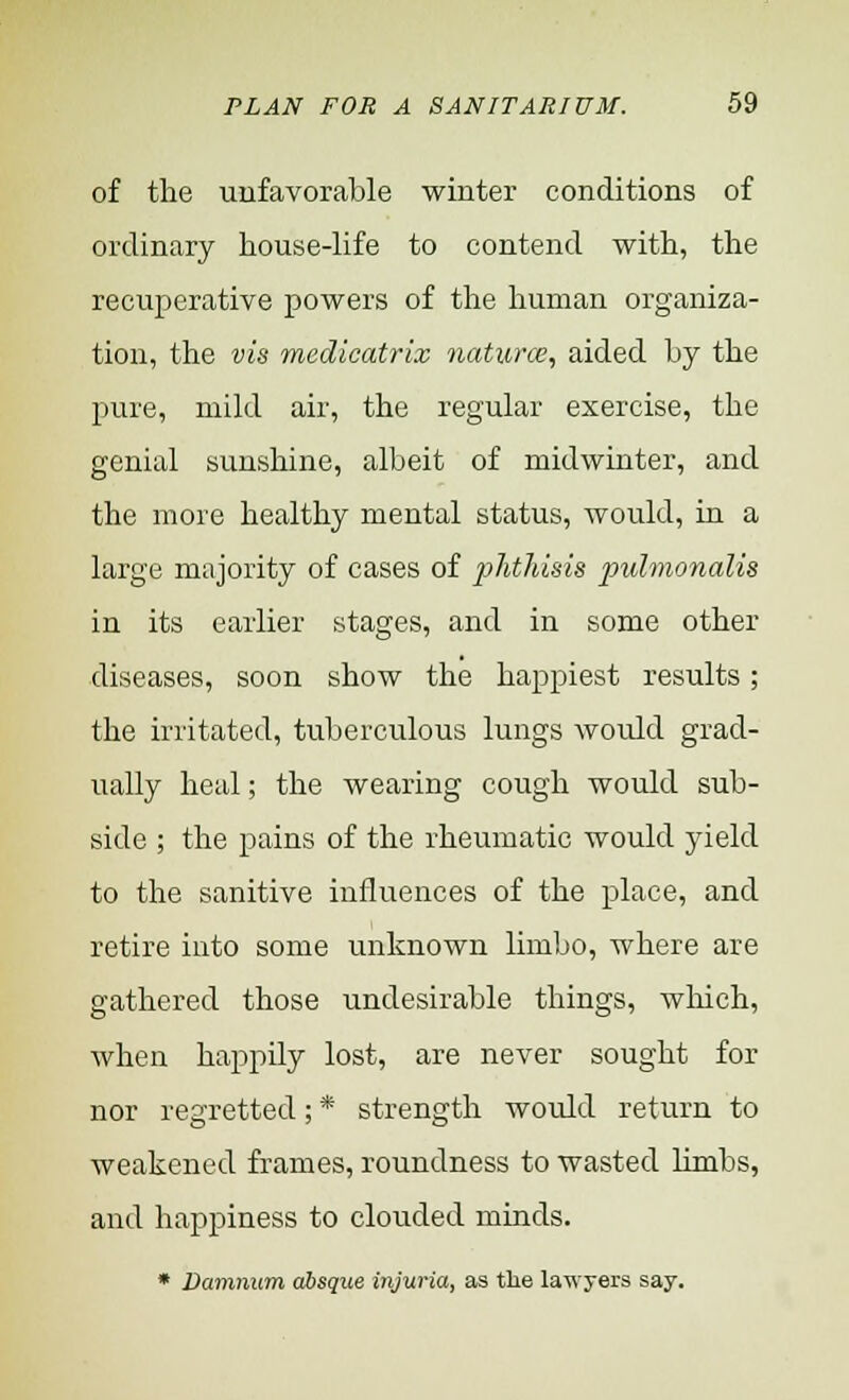 of the unfavorable winter conditions of ordinary house-life to contend with, the recuperative powers of the human organiza- tion, the vis medicatrix naturae, aided by the pure, mild air, the regular exercise, the genial sunshine, albeit of midwinter, and the more healthy mental status, would, in a large majority of cases of phthisis pulmonalis in its earlier stages, and in some other diseases, soon show the happiest results; the irritated, tuberculous lungs would grad- ually heal; the wearing cough would sub- side ; the pains of the rheumatic would yield to the sanitive influences of the place, and retire into some unknown limbo, where are gathered those undesirable things, which, when happily lost, are never sought for nor regretted; * strength would return to weakened frames, roundness to wasted limbs, and happiness to clouded minds. * Damnum absque injuria, as the lawyers say.