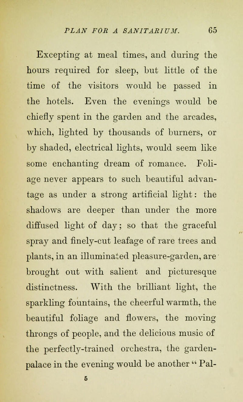 Excepting at meal times, and during the hours required for sleep, but little of the time of the visitors would be passed in the hotels. Even the evenings would be chiefly spent in the garden and the arcades, which, lighted by thousands of burners, or by shaded, electrical lights, would seem like some enchanting dream of romance. Foli- age never appears to such beautiful advan- tage as under a strong artificial light: the shadows are deeper than under the more diffused fight of day; so that the graceful spray and finely-cut leafage of rare trees and plants, in an illuminated pleasure-garden, are brought out with salient and picturesque distinctness. With the brilliant light, the sparkling fountains, the cheerful warmth, the beautiful foliage and flowers, the moving throngs of people, and the delicious music of the perfectly-trained orchestra, the garden- palace in the evening would be another  Pal-