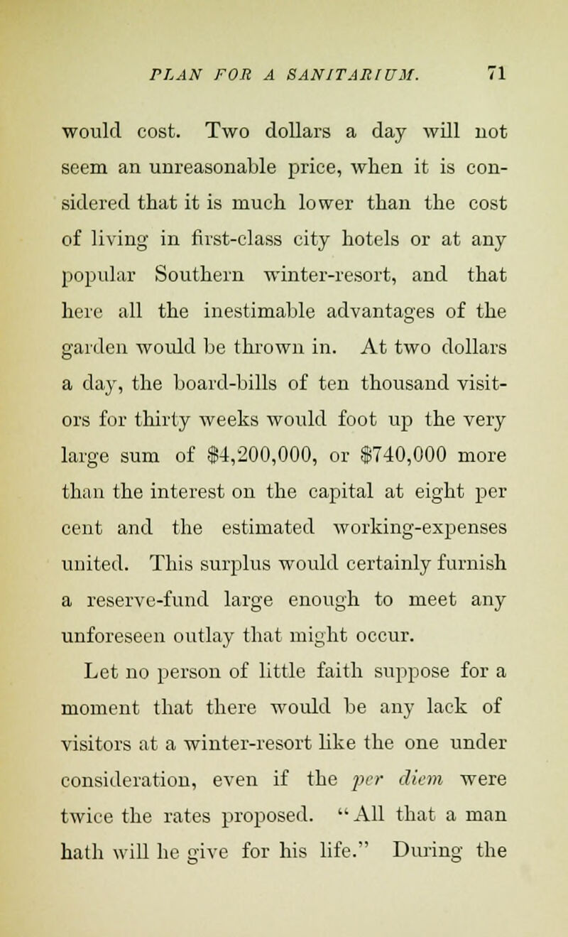 would cost. Two dollars a day will uot seem an unreasonable price, when it is con- sidered that it is much lower than the cost of living in first-class city hotels or at any popular Southern winter-resort, and that here all the inestimable advantages of the garden would be thrown in. At two dollars a day, the board-bills of ten thousand visit- ors for thirty weeks woidd foot up the very large sum of $4,200,000, or $740,000 more than the interest on the capital at eight per cent and the estimated working-expenses united. This surplus would certainly furnish a reserve-fund large enough to meet any unforeseen outlay that might occur. Let no person of little faith suppose for a moment that there would be any lack of visitors at a winter-resort like the one under consideration, even if the per diem were twice the rates proposed.  All that a man hath will he give for his life. During the