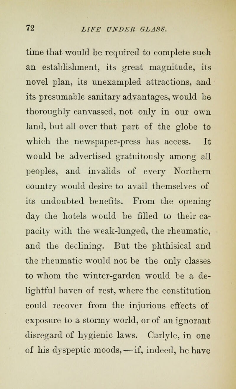 time that would be required to complete such an establishment, its great magnitude, its novel plan, its unexampled attractions, and its presumable sanitary advantages, would be thoroughly canvassed, not only in our own land, but all over that part of the globe to which the newspaper-press has access. It would be advertised gratuitously among all peoples, and invalids of every Northern country avouM desire to avail themselves of its undoubted benefits. From the opening day the hotels would be filled to their ca- pacity with the weak-lunged, the rheumatic, and the declining. But the phthisical and the rheumatic would not be the only classes to whom the winter-garden would be a de- lightful haven of rest, where the constitution could recover from the injurious effects of exposure to a stormy world, or of an ignorant disregard of hygienic laws. Carlyle, in one of his dj'speptic moods, — if, indeed, he have