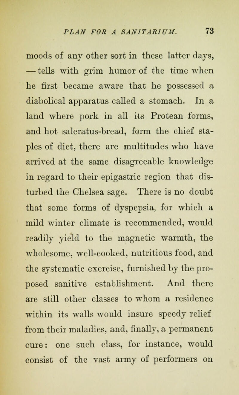 moods of any other sort in these latter clays, — tells with grim humor of the time when he first became aware that he possessed a diabolical apparatus called a stomach. In a land where pork in all its Protean forms, and hot saleratus-bread, form the chief sta- ples of diet, there are multitudes who have arrived at the same disagreeable knowledge in regard to their epigastric region that dis- turbed the Chelsea sage. There is no doubt that some forms of dyspepsia, for which a mdd winter climate is recommended, would readily yield to the magnetic warmth, the wholesome, well-cooked, nutritious food, and the systematic exercise, furnished by the pro- posed sanitive establishment. And there are still other classes to whom a residence within its walls would insure speedy relief from their maladies, and, finally, a permanent cure: one such class, for instance, would consist of the vast army of performers on