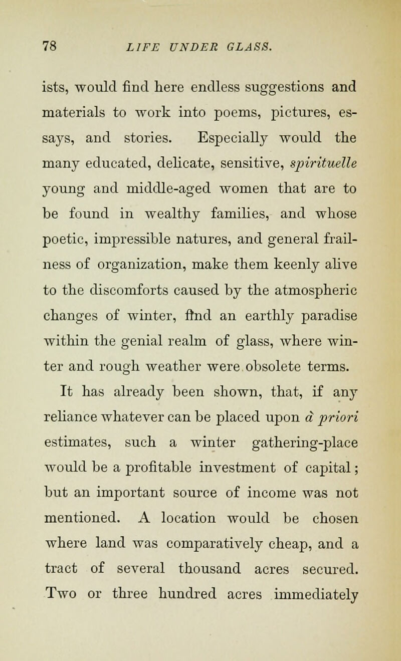 ists, would find here endless suggestions and materials to work into poems, pictures, es- says, and stories. Especially would the many educated, delicate, sensitive, spirituelle young and middle-aged women that are to be found in wealthy families, and whose poetic, impressible natures, and general frail- ness of organization, make them keenly alive to the discomforts caused by the atmospheric changes of winter, find an earthly paradise within the genial realm of glass, where win- ter and rough weather were obsolete terms. It has already been shown, that, if any reliance whatever can be placed upon a priori estimates, such a winter gathering-place would be a profitable investment of capital; but an important source of income was not mentioned. A location would be chosen where land was comparatively cheap, and a tract of several thousand acres secured. Two or three hundred acres immediately