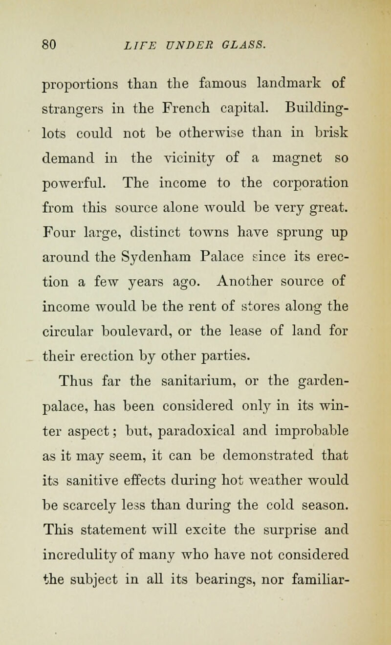 proportions than the famous landmark of strangers in the French capital. Building- lots could not be otherwise than in brisk demand in the vicinity of a magnet so powerful. The income to the corporation from this source alone would be very great. Four large, distinct towns have sprung up around the Sydenham Palace since its erec- tion a few years ago. Another source of income would be the rent of stores along the circular boulevard, or the lease of land for their erection by other parties. Thus far the sanitarium, or the garden- palace, has been considered only in its win- ter aspect; but, paradoxical and improbable as it may seem, it can be demonstrated that its sanitive effects during hot weather would be scarcely less than during the cold season. This statement will excite the surprise and incredulity of many who have not considered the subject in all its bearings, nor familiar-