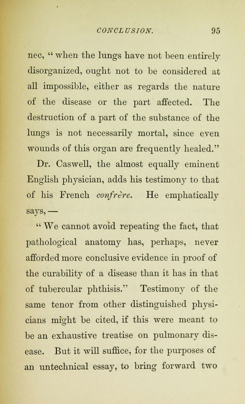 nec,  when the lungs have not been entirely disorganized, ought not to be considered at all impossible, either as regards the nature of the disease or the part affected. The destruction of a part of the substance of the lungs is not necessarily mortal, since even wounds of this organ are frequently healed. Dr. Caswell, the almost equally eminent English physician, adds his testimony to that of his French confrere. He emphatically says, —  We cannot avoid repeating the fact, that pathological anatomy has, perhaps, never afforded more conclusive evidence in proof of the curability of a disease than it has in that of tubercular phthisis. Testimony of the same tenor from other distinguished physi- cians might be cited, if this were meant to be an exhaustive treatise on pulmonary dis- ease. But it will suffice, for the purposes of an untechnical essay, to bring forward two