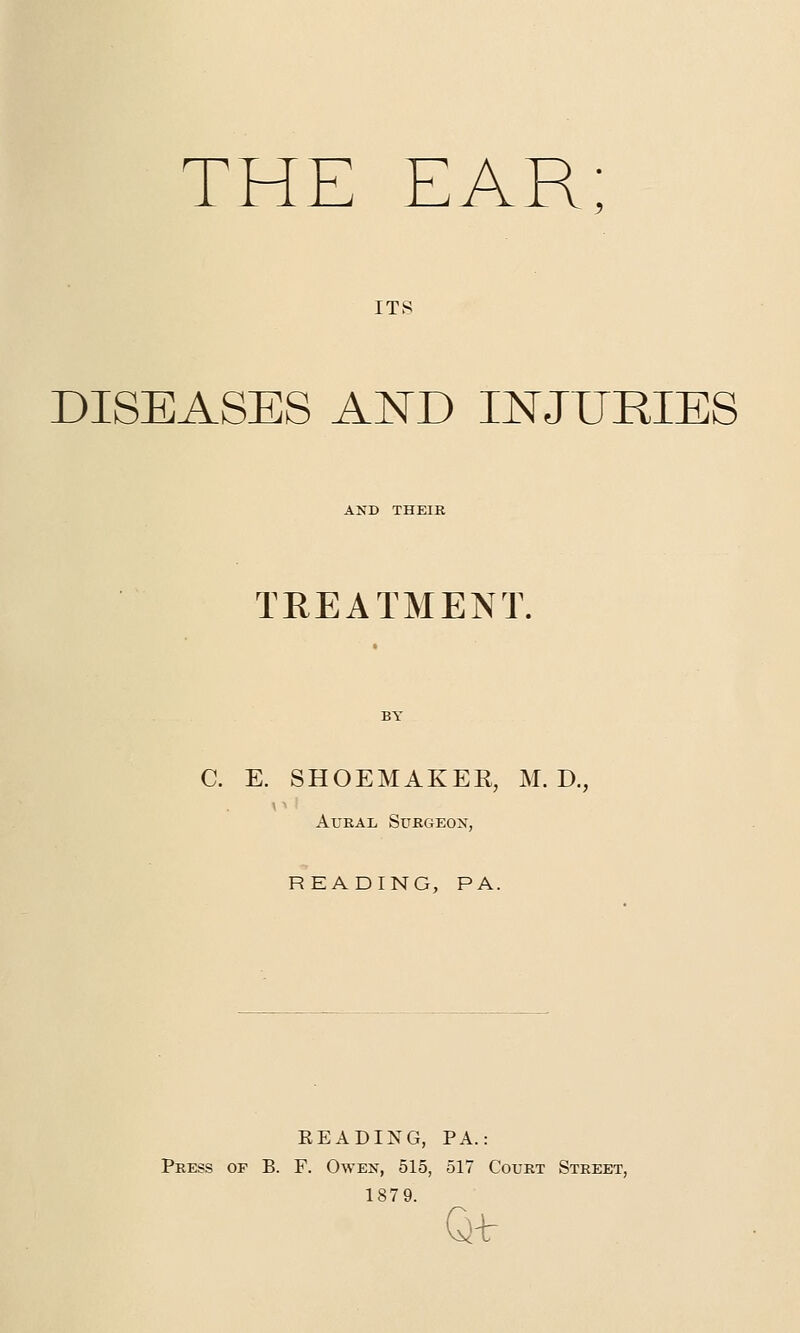 THE EAR; ITS DISEASES AND INJURIES AND THEIR TREATMENT. C. E. SHOEMAKER, M. D., Aural Surgeon, READING, PA. EEADING, PA.: Press of B. F. Owen, 515, 517 Court Street, 1879. Gtfr