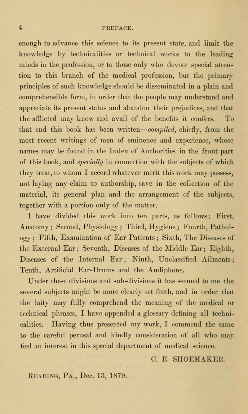 enough to advance this science to its present state, and limit the knowledge by technicalities or technical works to the leading minds in the. profession, or to those only who devote special atten- tion to this branch of the medical profession, but the primary principles of such knowledge should be disseminated in a plain and comprehensible form, in order that the people may understand and appreciate its present status and abandon their prejudices, and that the afflicted may know and avail of the benefits it confers. To that end this book has been written—compiled, chiefly, from the most recent writings of men of eminence and experience, whose names may be found in the Index of Authorities in the front part of this book, and specially in connection with the subjects of which they treat, to whom I accord whatever merit this work may possess, not laying any claim to authorship, save in the collection of the material, its general plan and the arrangement of the subjects, together with a portion only of the matter. I have divided this work into ten parts, as follows: First, Anatomy ; Second, Physiology; Third, Hygiene; Fourth, Pathol- ogy ; Fifth, Examination of Ear Patients; Sixth, The Diseases of the External Ear; Seventh, Diseases of the Middle Ear; Eighth, Diseases of the Internal Ear; Ninth, Unclassified Ailments; Tenth, Artificial Ear-Drums and the Audiphone. Under these divisions and sub-divisions it has seemed to me the several subjects might be more clearly set forth, and in order that the laity may fully comprehend the meaning of the medical or technical phrases, I have appended a glossary defining all techni- calities. Having thus presented my work, I commend the same to the careful perusal and kindly consideration of all who may feel an interest in this special department of medical science. C. E. SHOEMAKER. Reading, Pa., Dec. 13, 1879.