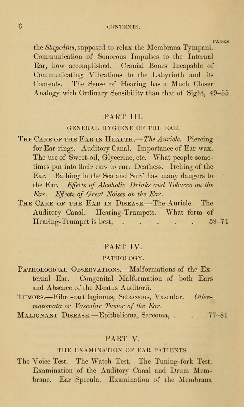 PAGES the Stapedius, supposed to relax the Membrana Tympani. Communication of Sonorous Impulses to the Internal Ear, how accomplished. Cranial Bones Incapable of Communicating Vibrations to the Labyrinth and its Contents. The Sense of Hearing has a Much Closer Analogy with Ordinary Sensibility than that of Sight, 49-55 PART III. GENERAL HYGIENE OF THE EAR. The Care of the Ear in Health.—The Auricle. Piercing for Ear-rings. Auditory Canal. Importance of Ear-wax. The use of Sweet-oil, Glycerine, etc. What people some- times put into their ears to cure Deafness. Itching of the Ear. Bathing in the Sea and Surf has many dangers to the Ear. Effects of Alcoholic Drinks and Tobacco on the Ear. Effects of Great Noises on the Ear. The Care of the Ear in Disease.—The Auricle. The Auditory Canal. Hearing-Trumpets. What form of Hearing-Trumpet is best, ..... 59-74 PART IV. PATHOLOGY. Pathological Observations.—Malformations of the Ex- ternal Ear. Congenital Malformation of both Ears and Absence of the Meatus Auditorii. Tumors.—Fibro-cartilaginous, Sebaceous, Vascular. Othos- matomata or Vascular Tumor of the Ear. Malignant Disease.—Epithelioma, Sarcoma, . . 77-81 PART V. THE EXAMINATION OF EAR PATIENTS. The Voice Test. The Watch Test. The Tuning-fork Test. Examination of the Auditory Canal and Drum Mem- brane. Ear Specula. Examination of the Membrana