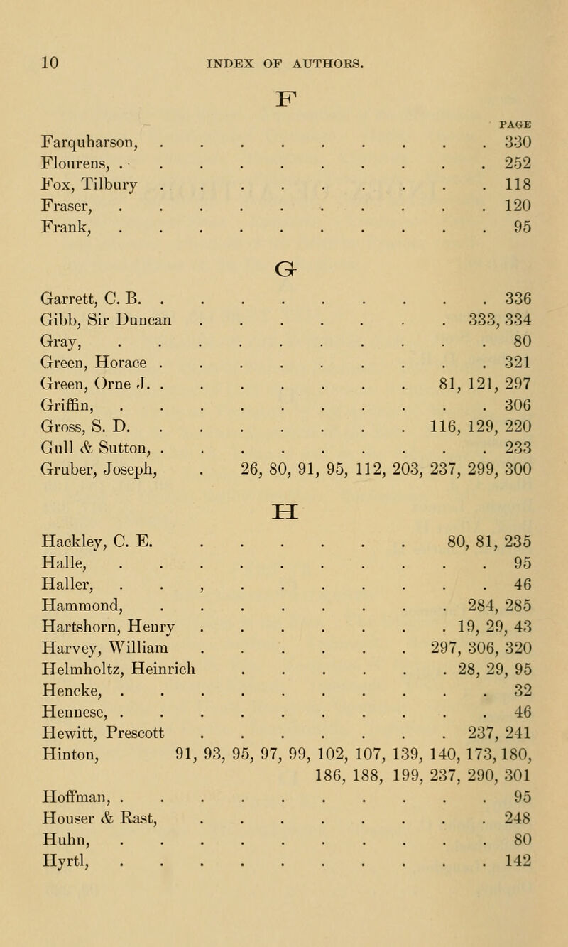 PAGE Farquharson, . 330 Flourens, . . 252 Fox, Tilbury . . 118 Fraser, . 120 Frank, . 95 a Garrett, C. B. . . 336 Gibb, Sir Duncan . 333,334 Gray, . . 80 Green, Horace . . 321 Green, Orne J. . 81, 121, 297 Griffin, . 306 Gross, S. D. 116, 129, 220 Gull & Sutton, . . 233 Gruber, Joseph, 26, 80, 91, 95, 112, 203, 237, 299,300 Hackley, C. E. 80, 81, 235 Halle, . 95 Haller, . . , . 46 Hammond, . 284, 285 Hartshorn, Henry . 19, 29, 43 Harvey, William 297, 306, 320 Helmholtz, Heinrich . 28, 29, 95 Hencke, . . 32 Hennese, . . 46 Hewitt, Prescott . 237, 241 Hinton, 91, 93, 95, 97, 99, 102, 107, 139, 140, 173,180, 186, 188, 199, 237, 290, 301 Hoft'man, .......... 95 Houser & Rast, 248 Huhn, 80 Hyrtl, 142