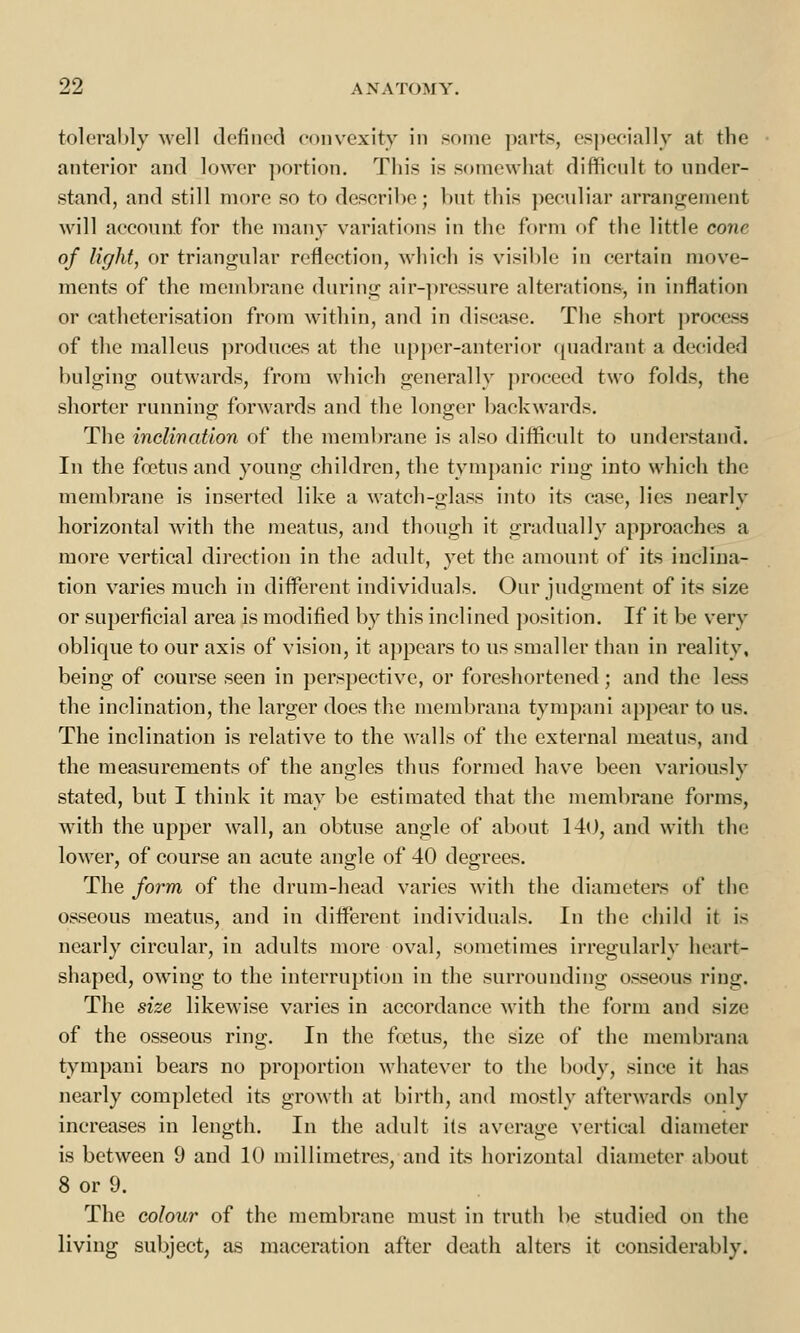 tolerably well defined convexity in some parts, especially at the anterior and lower portion. This is somewhat difficult to under- stand, and still more so to describe; but this peculiar arrangement will account for the many variations in the form of the little cone of light, or triangular reflection, which is visible in certain move- ments of the membrane during air-pressure alterations, in inflation or catheterisation from within, and in disease. The short process of the malleus produces at the upper-anterior quadrant a decided bulging outwards, from which generally proceed two folds, the shorter running forwards and the longer backwards. The inclination of the membrane is also difficult to understand. In the foetus and young children, the tympanic ring into which the membrane is inserted like a watch-glass into its case, lies nearly horizontal with the meatus, and though it gradually approaches a more vertical direction in the adult, yet the amount of its inclina- tion varies much in different individuals. Our judgment of its size or superficial area is modified by this inclined position. If it be very oblique to our axis of vision, it appears to us smaller than in reality, being of course seen in perspective, or foreshortened; and the less the inclination, the larger does the membrana tympani appear to us. The inclination is relative to the walls of the external meatus, and the measurements of the angles thus formed have been variously stated, but I think it may be estimated that the membrane forms, with the upper wall, an obtuse angle of about 140, and with the lower, of course an acute angle of 40 degrees. The form of the drum-head varies with the diameters of the osseous meatus, and in different individuals. In the child it is nearly circular, in adults more oval, sometimes irregularly heart- shaped, owing to the interruption in the surrounding osseous ring. The size likewise varies in accordance with the form and size of the osseous ring. In the foetus, the size of the membrana tympani bears no proportion whatever to the body, since it has nearly completed its growth at birth, and mostly afterwards only increases in length. In the adult its average vertical diameter is between 9 and 10 millimetres, and its horizontal diameter about 8 or 9. The colour of the membrane must in truth be studied on the living subject, as maceration after death alters it considerably.