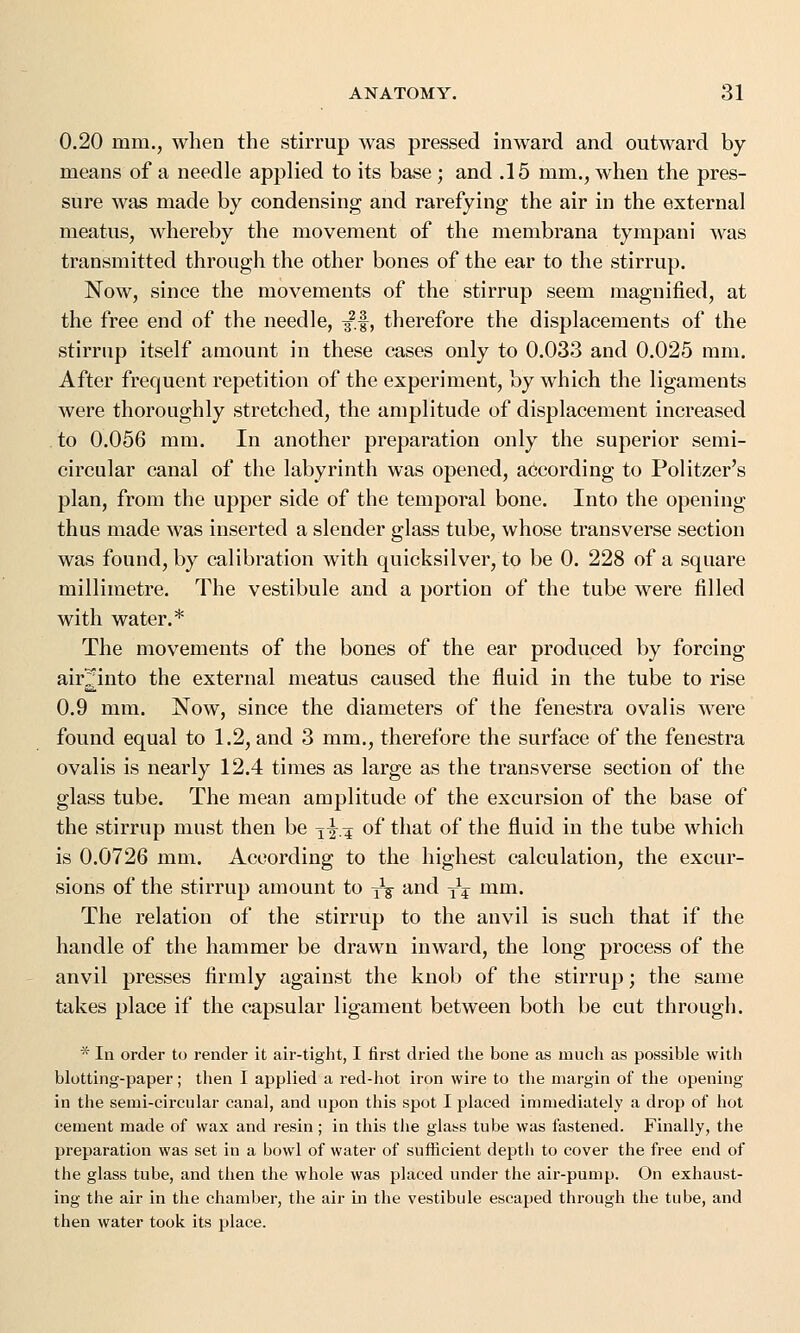 0.20 mm., when the stirrup was pressed inward and outward by- means of a needle applied to its base ; and .15 mm., when the pres- sure was made by condensing and rarefying the air in the external meatus, whereby the movement of the membrana tympani was transmitted through the other bones of the ear to the stirrup. Now, since the movements of the stirrup seem magnified, at the free end of the needle, ^.f, therefore the displacements of the stirrup itself amount in these cases only to 0.033 and 0.025 mm. After frequent repetition of the experiment, by which the ligaments were thoroughly stretched, the amplitude of displacement increased to 0.056 mm. In another preparation only the superior semi- circular canal of the labyrinth was opened, according to Politzer's plan, from the upper side of the temporal bone. Into the opening thus made was inserted a slender glass tube, whose transverse section was found, by calibration with quicksilver, to be 0. 228 of a square millimetre. The vestibule and a portion of the tube were filled with water.* The movements of the bones of the ear produced by forcing air^into the external meatus caused the fluid in the tube to rise 0.9 mm. Now, since the diameters of the fenestra ovalis were found equal to 1.2, and 3 mm., therefore the surface of the fenestra ovalis is nearly 12.4 times as large as the transverse section of the glass tube. The mean amplitude of the excursion of the base of the stirrup must then be jfa of that of the fluid in the tube which is 0.0726 mm. According to the highest calculation, the excur- sions of the stirrup amount to tV and yj mm. The relation of the stirrup to the anvil is such that if the handle of the hammer be drawn inward, the long process of the anvil presses firmly against the knob of the stirrup; the same takes place if the capsular ligament between both be cut through. * In order to render it air-tight, I first dried the bone as much as possible with blotting-paper; then I applied a red-hot iron wire to the margin of the opening in the semi-circular canal, and upon this spot I placed immediately a drop of hot cement made of wax and resin; in this the glass tube was fastened. Finally, the preparation was set in a bowl of water of sufficient depth to cover the free end of the glass tube, and then the whole was placed under the air-pump. On exhaust- ing the air in the chamber, the air in the vestibule escaped through the tube, and then water took its place.