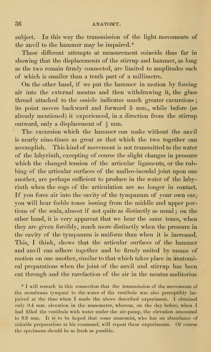 subject. In this way the transmission of the light movements of the anvil to the hammer may be impaired.* These different attempts at measurement coincide thus far in showing that the displacements of the stirrup and hammer, as long as the two remain firmly connected, are limited to amplitudes each of which is smaller than a tenth part of a millimetre. On the other hand, if we put the hammer in motion by forcing air into the external meatus and then withdrawing it, the glass thread attached to the ossicle indicates much greater excursions ; its point moves backward and forward 5 mm., while before (as already mentioned) it experienced, in a direction from the stirrup outward, only a displacement of ^ mm. The excursion which the hammer can make without the anvil is nearly nine* times as great as that which the twro together can accomplish. This kind of movement is not transmitted to the water of the labyrinth, excepting of course the slight changes in pressure which the changed tension of the articular ligaments, or the rub- bing of the articular surfaces of the malleo-incudal joint upon one another, are perhaps sufficient to produce in the water of the laby- rinth when the cogs of the articulation are no longer in contact. If you force air into the cavity of the tympanum of your own ear,- you will hear feeble tones issuing from the middle and upper por- tions of the scala, almost if not quite as distinctly as usual; on the other hand, it is very apparent that we hear the same tones, when they are given forcibly, much more distinctly when the pressure in the cavity of the tympanum is uniform than when it is increased. This, I think, shows that the articular surfaces of the hammer and anvil can adhere together and be firmly united by means of motion on one another, similar to that which takes place in anatomi- cal preparations when the joint of the anvil and stirrup has been cut through and the rarefaction of the air in the meatus auditorius * I will remark in this connection that the transmission of the movements of the membrana tympani to the water of the vestibule was also perceptibly im- paired at the time when I made the above described experiment. 1 obtained only 0.4 mm. elevation in the manometer, whereas, on the day before, when I had filled the vestibule with water under the air-pump, the elevation amounted to 0.9 mm. It is to be hoped that some anatomist, who has an abundance of suitable preparations at his command, will repeat these experiments. Of course the specimens should be as fresh as possible.
