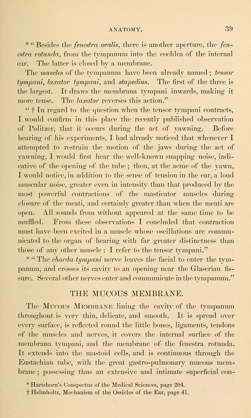 *  Besides the fenestra ovalis, there is another aperture, the fen- estra rotunda, from the tympanum into the cochlea of the internal ear. The latter is closed by a membrane. The muscles of the tympanum have been already named ; tensor tympani, laxator tympani, and stapedius. The first of the three is the largest. It draws the membrana tympani inwards, making it more tense. The laxator reverses this action.  f In regard to the question when the tensor tympani contracts, I would confirm in this place the recently published observation of Politzer, that it occurs during the act of yawning. Before hearing of his experiments, I had already noticed that whenever I attempted to restrain the motion of the jaws during the act of yawning, I would first hear the well-known snapping noise, indi- cative of the opening of the tube ; then, at the acme of the yawn, I would notice, in addition to the sense of tension in the ear, a loud muscular noise, greater even in intensity than that produced by the most powerful contractions of the masticator muscles during closure of the meati, and certainly greater than when the meati are open. All sounds from without appeared at the same time to be muffled. From these observations I concluded that contraction must have been excited in a muscle whose oscillations are commu- nicated to the organ of hearing with far greater distinctness than those of any other muscle : I refer to the tensor tympani. *  The chorda tympani nerve leaves the facial to enter the tym- panum, and crosses its cavity to an opening near the Glaserian fis- sure. Several other nerves enter and communicate in the tympanum. THE MUCOUS MEMBRANE. The Mucous Membrane lining the cavity of the tympanum throughout is very thin, delicate, and smooth. It is spread over every surface, is reflected round the little bones, ligaments, tendons of the muscles and nerves, it covers the internal surface of the membrana tympani, and the membrane of- the fenestra rotunda. It extends into the mastoid cells, and is continuous through the Eustachian tube, with the great gastro-pulmonary mucous mem- brane; possessing thus an extensive and intimate superficial con- * Hartshorn's Conspectus of the Medical Sciences, page 204. f Helmholtz, Mechanism of the Ossicles of the Ear, page 41.