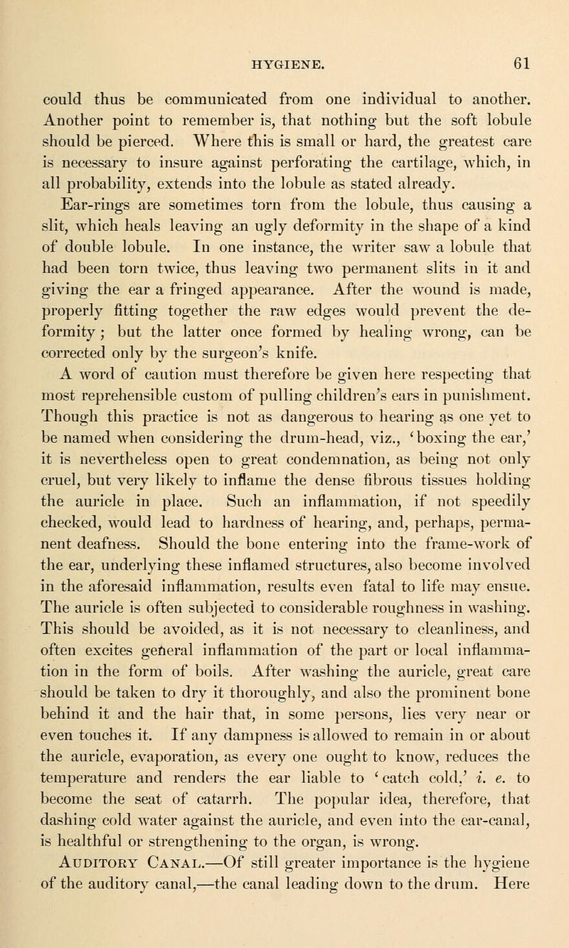 could thus be communicated from one individual to another. Another point to remember is, that nothing but the soft lobule should be pierced. Where this is small or hard, the greatest care is necessary to insure against perforating the cartilage, which, in all probability, extends into the lobule as stated already. Ear-rings are sometimes torn from the lobule, thus causing a slit, which heals leaving an ugly deformity in the shape of a kind of double lobule. In one instance, the writer saw a lobule that had been torn twice, thus leaving two permanent slits in it and giving the ear a fringed appearance. After the wound is made, properly fitting together the raw edges would prevent the de- formity ; but the latter once formed by healing wrong, can be corrected only by the surgeon's knife. A word of caution must therefore be given here respecting that most reprehensible custom of pulling children's ears in punishment. Though this practice is not as dangerous to hearing as one yet to be named when considering the drum-head, viz., 'boxing the ear/ it is nevertheless open to great condemnation, as being not only cruel, but very likely to inflame the dense fibrous tissues holding the auricle in place. Such an inflammation, if not speedily checked, would lead to hardness of hearing, and, perhaps, perma- nent deafness. Should the bone entering into the frame-work of the ear, underlying these inflamed structures, also become involved in the aforesaid inflammation, results even fatal to life may ensue. The auricle is often subjected to considerable roughness in washing. This should be avoided, as it is not necessary to cleanliness, and often excites general inflammation of the part or local inflamma- tion in the form of boils. After washing the auricle, great care should be taken to dry it thoroughly, and also the prominent bone behind it and the hair that, in some persons, lies very near or even touches it. If any dampness is allowed to remain in or about the auricle, evaporation, as every one ought to know, reduces the temperature and renders the ear liable to ' catch cold/ i. e. to become the seat of catarrh. The popular idea, therefore, that dashing cold water against the auricle, and even into the ear-canal, is healthful or strengthening to the organ, is wrong. Auditory Canal.—Of still greater importance is the hygiene of the auditory canal,—the canal leading down to the drum. Here