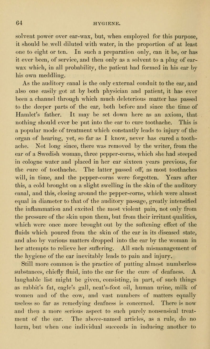 solvent power over ear-wax, but, when employed for this purpose, it should be well diluted with water, in the proportion of at least one to eight or ten. In such a preparation only, can it be, or has it ever been, of service, and then only as a solvent to a plug of ear- wax which, in all probability, the patient had formed in his ear by his own meddling. As the auditory canal is the only external conduit to the ear, and also one easily got at by both physician and patient, it has ever been a channel through which much deleterious matter has passed to the deeper parts of the ear, both before and since the time of Hamlet's father. It may be set down here as an axiom, that nothing should ever be put into the ear to cure toothache. This is a popular mode of treatment which constantly leads to injury of the organ of hearing, yet, so far as I know, never has cured a tooth- ache. Not long since, there was removed by the writer, from the ear of a Swedish woman, three pepper-corns, which she had steeped in cologne water and placed in her ear sixteen years previous, for the cure of toothache. The latter passed off, as most toothaches will, in time, and the pepper-corns were forgotten. Years after this, a cold brought on a slight swelling in the skin of the auditory canal, and this, closing around the pepper-corns, which were almost equal in diameter to that of the auditory passage, greatly intensified the inflammation and excited the most violent pain, not only from the pressure of the skin upon them, but from their irritant qualities, which were once more brought out by the softening effect of the fluids which poured from the skin of the ear in its diseased state, and also by various matters dropped into the ear by the woman in her attempts to relieve her suffering. All such mismanagement of the hygiene of the ear inevitably leads to pain and injury. Still more common is the practice of putting almost numberless substances, chiefly fluid, into the ear for the cure of deafness. A laughable list might be given, consisting, in part, of such things as rabbit's fat, eagle's gall, neat's-foot oil, human urine, milk of women and of the cow, and vast numbers of matters equally useless so far as remedying deafness is concerned. There is now and then a more serious aspect to such purely nonsensical treat- ment of the ear. The above-named articles, as a rule, do no harm, but when one individual succeeds in inducing another to