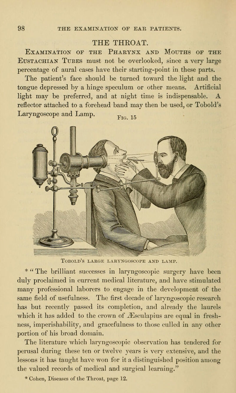 THE THROAT. Examination of the Pharynx and Mouths of the Eustachian Tubes must not be overlooked, since a very large percentage of aural cases have their starting-point in these parts. The patient's face should be turned toward the light and the tongue depressed by a hinge speculum or other means. Artificial light may be preferred, and at night time is indispensable. A reflector attached to a forehead band may then be used, or Tobold's Laryngoscope and Lamp. f ■ 15 Tobold's large laryngoscope and lamp. *  The brilliant successes in laryngoscopic surgery have been duly proclaimed in current medical literature, and have stimulated many professional laborers to engage in the development of the same field of usefulness. The first decade of laryngoscopic research has but recently passed its completion, and already the laurels which it has added to the crown of JEsculapius are equal in fresh- ness, imperishability, and gracefulness to those culled in any other portion of his broad domain. The literature which laryngoscopic observation has tendered for perusal during these ten or twelve years is very extensive, and the lessons it has taught have won for it a distinguished position among the valued records of medical and surgical learning:. * Cohen, Diseases of the Throat, page 12.