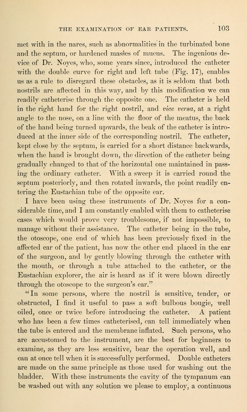 met with in the nares, such as abnormalities in the turbinated bone and the septum, or hardened masses of mucus. The ingenious de- vice of Dr. Noyes, who, some years since, introduced the catheter with the double curve for right and left tube (Fig. 17), enables us as a rule to disregard these obstacles, as it is seldom that both nostrils are affected in this way, and by this modification we can readily catheterise through the opposite one. The catheter is held in the right hand for the right nostril, and vice versa, at a right angle to the nose, on a line with the floor of the meatus, the back of the hand being turned upwards, the beak of the catheter is intro- duced at the inner side of the corresponding nostril. The catheter, kept close by the septum, is carried for a short distance backwards, when the hand is brought down, the direction of the catheter being gradually changed to that of the horizontal one maintained in pass- ing the ordinary catheter. With a sweep it is carried round the septum posteriorly, and then rotated inwards, the point readily en- tering the Eustachian tube of the opposite ear. I have been using these instruments of Dr. Noyes for a con- siderable time, and I am constantly enabled with them to catheterise cases which would prove very troublesome, if not impossible, to manage without their assistance. The catheter being in the tube, the otoscope, one end of which has been previously fixed in the affected ear of the patient, has now the other end placed in the ear of the surgeon, and by gently blowing through the catheter with the mouth, or through a tube attached to the catheter, or the Eustachian explorer, the air is heard as if it were blown directly through the otoscope to the surgeon's ear. In some persons, where the nostril is sensitive, tender, or obstructed, I find it useful to pass a soft bulbous bougie, well oiled, once or twice before introducing the catheter. A patient who has been a few times catheterised, can tell immediately when the tube is entered and the membrane inflated. Such persons, who are accustomed to the instrument, are the best for beginners to examine, as they are less sensitive, bear the operation well, and can at once tell when it is successfully performed. Double catheters are made on the same principle as those used for washing out the bladder. With these instruments the cavity of the tympanum can be washed out with any solution we please to employ, a continuous