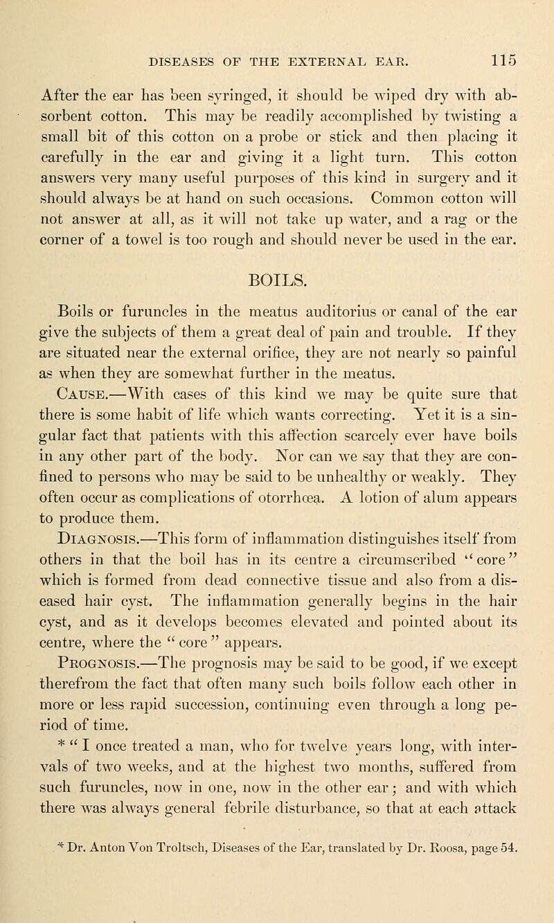 After the ear has been syringed, it should be wiped dry with ab- sorbent cotton. This may be readily accomplished by twisting a small bit of this cotton on a probe or stick and then placing it carefully in the ear and giving it a light turn. This cotton answers very many useful purposes of this kind in surgery and it should always be at hand on such occasions. Common cotton will not answer at all, as it will not take up water, and a rag or the corner of a towel is too rough and should never be used in the ear. BOILS. Boils or furuncles in the meatus auditorius or canal of the ear give the subjects of them a great deal of pain and trouble. If they are situated near the external orifice, they are not nearly so painful as when they are somewhat further in the meatus. Cause.—With cases of this kind we may be quite sure that there is some habit of life which wants correcting. Yet it is a sin- gular fact that patients with this affection scarcely ever have boils in any other part of the body. Nor can we say that they are con- fined to persons who may be said to be unhealthy or weakly. They often occur as complications of otorrhcea. A lotion of alum appears to produce them. Diagnosis.—This form of inflammation distinguishes itself from others in that the boil has in its centre a circumscribed core which is formed from dead connective tissue and also from a dis- eased hair cyst. The inflammation generally begins in the hair cyst, and as it develops becomes elevated and pointed about its centre, where the  core  appears. Prognosis.—The prognosis may be said to be good, if we except therefrom the fact that often many such boils follow each other in more or less rapid succession, continuing even through a long pe- riod of time. *  I once treated a man, who for twelve years long, with inter- vals of two weeks, and at the highest two months, suffered from such furuncles, now in one, now in the other ear; and with which there was always general febrile disturbance, so that at each attack * Dr. Anton Von Troltsch, Diseases of the Ear, translated by Dr. Roosa, page 54.