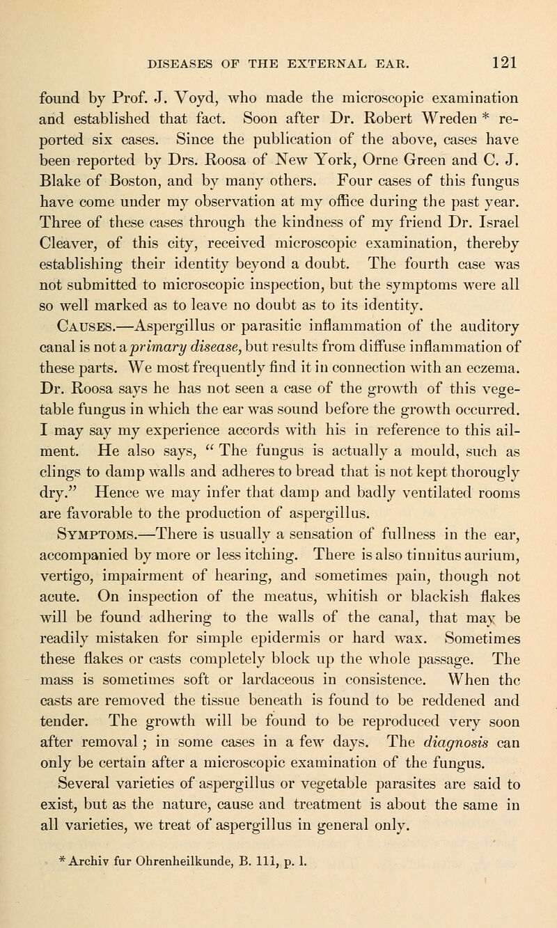 found by Prof. J. Voyd, who made the microscopic examination and established that fact. Soon after Dr. Robert Wreden * re- ported six cases. Since the publication of the above, cases have been reported by Drs. Roosa of New York, Orne Green and C. J. Blake of Boston, and by many others. Four cases of this fungus have come under my observation at my office during the past year. Three of these cases through the kindness of my friend Dr. Israel Cleaver, of this city, received microscopic examination, thereby establishing their identity beyond a doubt. The fourth case was not submitted to microscopic inspection, but the symptoms were all so well marked as to leave no doubt as to its identity. Causes.—Aspergillus or parasitic inflammation of the auditory canal is not ^primary disease, but results from diffuse inflammation of these parts. We most frequently find it in connection with an eczema. Dr. Roosa says he has not seen a case of the growth of this vege- table fungus in which the ear was sound before the growth occurred. I may say my experience accords with his in reference to this ail- ment. He also says,  The fungus is actually a mould, such as clings to damp walls and adheres to bread that is not kept thorougly dry. Hence we may infer that damp and badly ventilated rooms are favorable to the production of aspergillus. Symptoms.—There is usually a sensation of fullness in the ear, accompanied by more or less itching. There is also tinnitus aurium, vertigo, impairment of hearing, and sometimes pain, though not acute. On inspection of the meatus, whitish or blackish flakes will be found adhering to the walls of the canal, that may be readily mistaken for simple epidermis or hard wax. Sometimes these flakes or casts completely block up the whole passage. The mass is sometimes soft or lardaceous in consistence. When the casts are removed the tissue beneath is found to be reddened and tender. The growth will be found to be reproduced very soon after removal; in some cases in a few days. The diagnosis can only be certain after a microscopic examination of the fungus. Several varieties of aspergillus or vegetable parasites are said to exist, but as the nature, cause and treatment is about the same in all varieties, we treat of aspergillus in general only. * Archiv fur Ohrenheilkunde, B. Ill, p. 1.