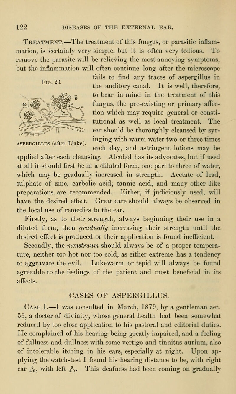 Fig. 23. Aspergillus (after Blake Treatment.—The treatment of this fungus, or parasitic inflam- mation, is certainly very simple, but it is often very tedious. To remove the parasite will be relieving the most annoying symptoms, but the inflammation will often continue long after the microscope fails to find any traces of aspergillus in the auditory canal. It is well, therefore, to bear in mind in the treatment of this fungus, the pre-existing or primary affec- tion which may require general or consti- tutional as well as local treatment. The ear should be thoroughly cleansed by syr- inging with warm water two or three times each day, and astringent lotions may be applied after each cleansing. Alcohol has its advocates, but if used at all it should first be in a diluted form, one part to three of water, which may be gradually increased in strength. Acetate of lead, sulphate of zinc, carbolic acid, tannic acid, and many other like preparations are recommended. Either, if judiciously used, will have the desired effect. Great care should always be observed in the local use of remedies to the ear. Firstly, as to their strength, always beginning their use in a diluted form, then gradually increasing their strength until the desired effect is produced or their application is found inefficient. Secondly, the menstruum should always be of a proper tempera- ture, neither too hot nor too cold, as either extreme has a tendency to aggravate the evil. Lukewarm or tepid will always be found agreeable to the feelings of the patient and most beneficial in its affects. CASES OF ASPERGILLUS. Case I.—I was consulted in March, 1879, by a gentleman aet. 56, a docter of divinity, whose general health had been somewhat reduced by too close application to his pastoral and editorial duties. He complained of his hearing being greatly impaired, and a feeling of fullness and dullness with some vertigo and tinnitus aurium, also of intolerable itching in his ears, especially at night. Upon ap- plying the watch-test I found his hearing distance to be, with right ear ^, with left -jV This deafness had been coming on gradually