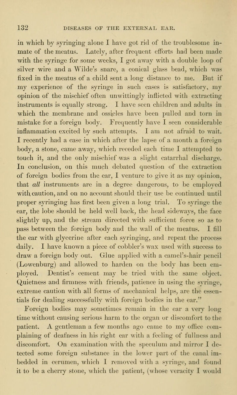 in which by syringing alone I have got rid of the troublesome in- mate of the meatus. Lately, after frequent efforts had been made with the syringe for some weeks, I got away with a double loop of silver wire and a Wilde's snare, a conical glass bead, which was fixed in the meatus of a child sent a long distance to me. Bur if my experience of the syringe in such cases is satisfactory, my opinion of the mischief often unwittingly inflicted with extracting instruments is equally strong. I have seen children and adults in which the membrane and ossicles have been pulled and torn in mistake for a foreign body. Frequently have I seen considerable inflammation excited by such attempts. I am not afraid to wait. I recently had a case in which after the lapse of a month a foreign body, a stone, came away, which receded each time I attempted to touch it, and the only mischief was a slight catarrhal discharge. In conclusion, on this much debated question of the extraction of foreign bodies from the ear, I venture to give it as my opinion, that all instruments are in a degree dangerous, to be employed with caution, and on no account should their use be continued until proper syringing has first been given a long trial. To syringe the ear, the lobe should be held well back, the head sideways, the face slightly up, and the stream directed writh sufficient force so as to pass between the foreign body and the wall of the meatus. I fill the ear with glycerine after each syringing, and repeat the process daily. I have known a piece of cobblers wax used with success to draw a foreign body out. Glue applied with a camePs-hair pencil (Lowenburg) and allowed to harden on the body has been em- ployed. Dentist's cement may be tried with the same object. Quietness and firmness with friends, patience in using the syringe, extreme caution with all forms of mechanical helps, are the essen- tials for dealing successfully with foreign bodies in the ear. Foreign bodies may sometimes remain in the ear a very long time without causing serious harm to the organ or discomfort to the patient. A gentleman a few months ago came to my office com- plaining of deafness in his right ear with a feeling of fullness and discomfort. On examination with the speculum and mirror I de- tected some foreign substance in the lower part of the canal im- bedded in cerumen, which 1 removed with a syringe, and found it to be a cherry stone, which the patient, (whose veracity I would