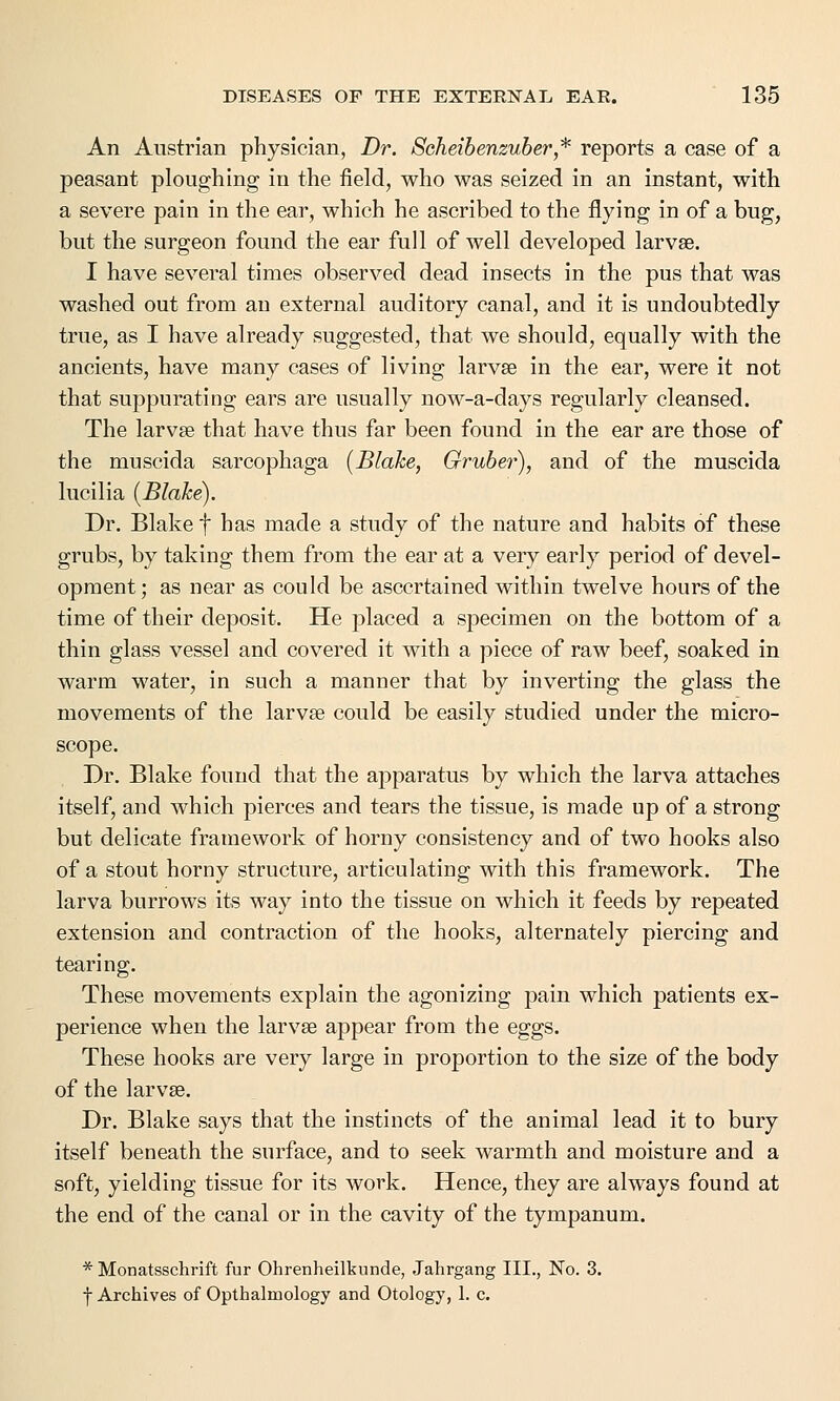 An Austrian physician, Dr. Scheibenzuber* reports a case of a peasant ploughing in the field, who was seized in an instant, with a severe pain in the ear, which he ascribed to the flying in of a bug, but the surgeon found the ear full of well developed larvae. I have several times observed dead insects in the pus that was washed out from an external auditory canal, and it is undoubtedly true, as I have already suggested, that we should, equally with the ancients, have many cases of living larvae in the ear, were it not that suppurating ears are usually now-a-days regularly cleansed. The larvae that have thus far been found in the ear are those of the muscida sarcophaga (Blake, Gruber), and of the muscida lucilia (Blake). Dr. Blake f has made a study of the nature and habits of these grubs, by taking them from the ear at a very early period of devel- opment; as near as could be ascertained within twelve hours of the time of their deposit. He placed a specimen on the bottom of a thin glass vessel and covered it with a piece of raw beef, soaked in warm water, in such a manner that by inverting the glass the movements of the larvae could be easily studied under the micro- scope. Dr. Blake found that the apparatus by which the larva attaches itself, and which pierces and tears the tissue, is made up of a strong but delicate framework of horny consistency and of two hooks also of a stout horny structure, articulating with this framework. The larva burrows its way into the tissue on which it feeds by repeated extension and contraction of the hooks, alternately piercing and tearing. These movements explain the agonizing pain which patients ex- perience when the larvae appear from the eggs. These hooks are very large in proportion to the size of the body of the larvae. Dr. Blake says that the instincts of the animal lead it to bury itself beneath the surface, and to seek warmth and moisture and a soft, yielding tissue for its work. Hence, they are always found at the end of the canal or in the cavity of the tympanum. * Monatsschrift fur Ohrenheilkunde, Jahrgang III., No. 3. f Archives of Opthalmology and Otology, 1. c.