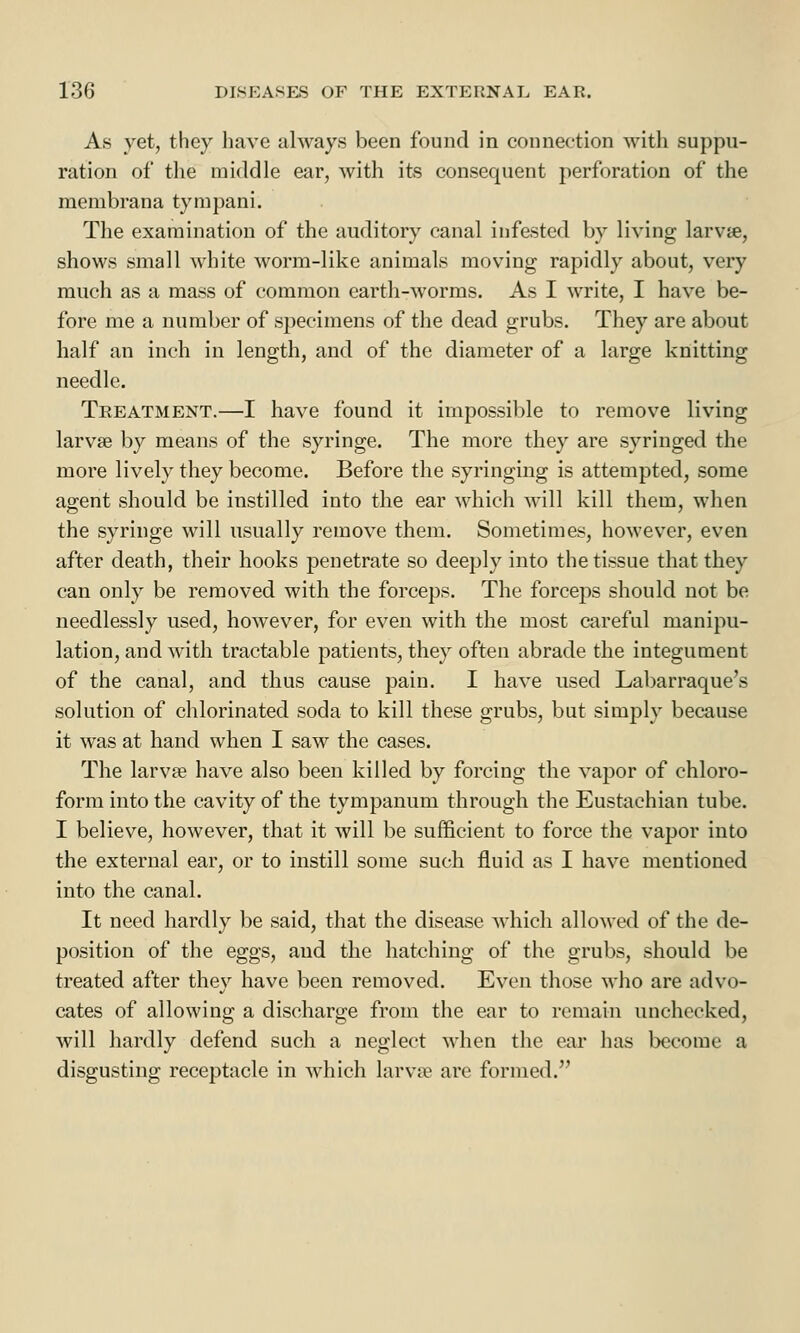 As yet, they have always been found in connection with suppu- ration of the middle ear, with its consequent perforation of the membrana tympani. The examination of the auditory canal infested by living larvte, shows small white worm-like animals moving rapidly about, very much as a mass of common earth-worms. As I write, I have be- fore me a number of specimens of the dead grubs. They are about half an inch in length, and of the diameter of a large knitting needle. Treatment.—I have found it impossible to remove living larva? by means of the syringe. The more they are syringed the more lively they become. Before the syringing is attempted, some agent should be instilled into the ear which will kill them, when the syringe will usually remove them. Sometimes, however, even after death, their hooks penetrate so deeply into the tissue that they can only be removed with the forceps. The forceps should not be needlessly used, however, for even with the most careful manipu- lation, and with tractable patients, they often abrade the integument of the canal, and thus cause pain. I have used Labarraque's solution of chlorinated soda to kill these grubs, but simply because it was at hand when I saw the cases. The larvae have also been killed by forcing the vapor of chloro- form into the cavity of the tympanum through the Eustachian tube. I believe, however, that it will be sufficient to force the vapor into the external ear, or to instill some such fluid as I have mentioned into the canal. It need hardly be said, that the disease which allowed of the de- position of the eggs, and the hatching of the grubs, should be treated after they have been removed. Even those who are advo- cates of allowing a discharge from the ear to remain unchecked, will hardly defend such a neglect when the ear lias become a disgusting receptacle in which larva1 are formed.