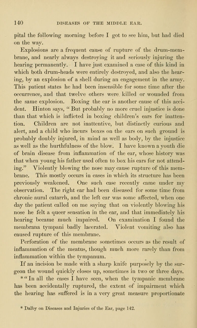 pital the following morning before I got to see him, but had died on the way. Explosions are a frequent cause of rupture of the drum-mem- brane, and nearly always destroying it and seriously injuring the hearing permanently. I have just examined a case of this kind in which both drum-heads were entirely destroyed, and also the hear- ing, by an explosion of a shell during an engagement in the army. This patient states he had been insensible for some time after the occurrence, and that twelve others were, killed or wounded from the same explosion. Boxing the ear is another cause of this acci- dent. Hinton says,  But probably no more cruel injustice is done than that which is inflicted in boxing children's ears for inatten- tion. Children are not inattentive, but distinctly curious and alert, and a child who incurs boxes on the ears on such ground is probably doubly injured, in mind as well as body, by the injustice as well as the hurthfulness of the blow. I have known a youth die of brain disease from inflammation of the ear, whose history was that when young his father used often to box his ears for not attend- ing. Violently blowing the nose may cause rupture of this mem- brane. This mostly occurs in cases in which its structure has been previously weakened. One such case recently came under my observation. The right ear had been diseased for some time from chronic aural catarrh, and the left ear was some affected, when one day the patient called on me saying that on violently blowing his nose he felt a queer sensation in the ear, and that immediately his hearing became much impaired. On examination I found the membrana tympani badly lacerated. Violent vomiting also has caused rupture of this membrane. Perforation of the membrane sometimes occurs as the result (if inflammation of the meatus, though much more rarely than from inflammation within the tympanum. If an incision be made with a sharp knife purposely by the sur- geon the wound quickly closes up, sometimes in two or three days. *Inall the cases I have seen, when the tympanic membrane has been accidentally ruptured, the extent of impairment which the hearing has suffered is in a very great measure proportionate * Dalby on Diseases and Injuries of the Ear, page 142.