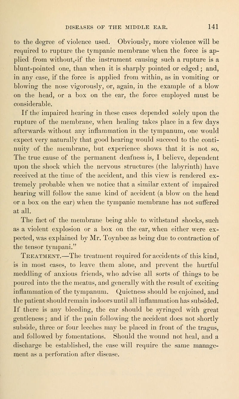 to the degree of violence used. Obviously, more violence will be required to rupture the tympanic membrane when the force is ap- plied from without,-if the instrument causing such a rupture is a blunt-pointed one, than when it is sharply pointed or edged; and, in any case, if the force is applied from within, as in vomiting or blowing the nose vigorously, or, again, in the example of a blow on the head, or a box on the ear, the force employed must be considerable. If the impaired hearing in these cases depended solely upon the rupture of the membrane, when healing takes place in a few days afterwards without any inflammation in the tympanum, one would expect very naturally that good hearing would succeed to the conti- nuity of the membrane, but experience showTs that it is not so. The true cause of the permanent deafness is, I believe, dependent upon the shock which the nervous structures (the labyrinth) have received at the time of the accident, and this view is rendered ex- tremely probable when we notice that a similar extent of impaired hearing w7ill follow the same kind of accident (a blow on the head or a box on the ear) when the tympanic membrane has not suffered at all. The fact of the membrane being able to withstand shocks, such as a violent explosion or a box on the ear, when either were ex- pected, was explained by Mr. Toynbee as being due to contraction of the tensor tympani. Treatment.—The treatment required for accidents of this kind, is in most cases, to leave them alone, and prevent the hurtful meddling of anxious friends, who advise all sorts of things to be poured into the the meatus, and generally with the result of exciting inflammation of the tympanum. Quietness should be enjoined, and the patient should remain indoors until all inflammation has subsided. If there is any bleeding, the ear should be syringed with great gentleness; and if the pain following the accident does not shortly subside, three or four leeches may be placed in front of the tragus, and followed by fomentations. Should the wound not heal, and a discharge be established, the case will require the same manage- ment as a perforation after disease.