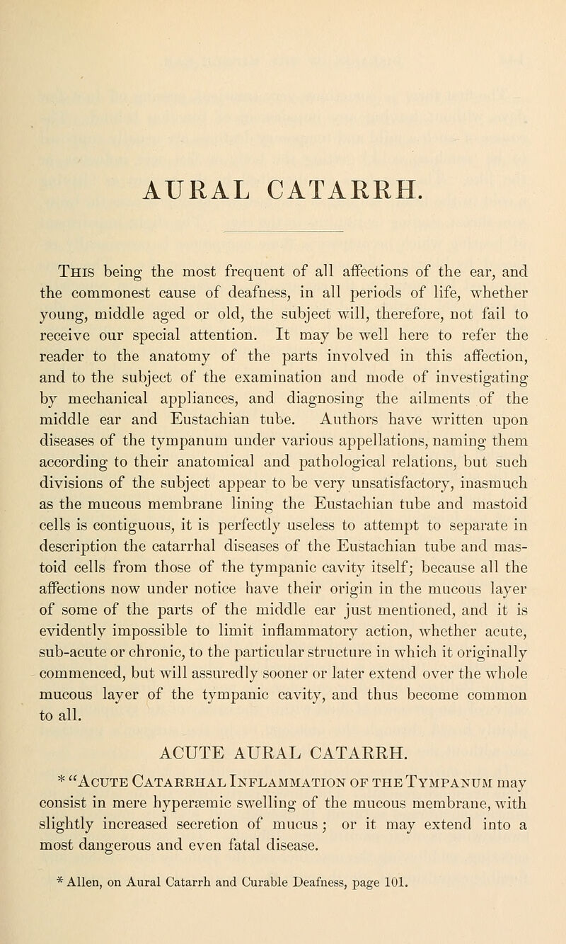 AURAL CATARRH. This being the most frequent of all affections of the ear, and the commonest cause of deafness, in all periods of life, whether young, middle aged or old, the subject will, therefore, not fail to receive our special attention. It may be well here to refer the reader to the anatomy of the parts involved in this affection, and to the subject of the examination and mode of investigating by mechanical appliances, and diagnosing the ailments of the middle ear and Eustachian tube. Authors have written upon diseases of the tympanum under various appellations, naming them according to their anatomical and pathological relations, but such divisions of the subject appear to be very unsatisfactory, inasmuch as the mucous membrane lining the Eustachian tube and mastoid cells is contiguous, it is perfectly useless to attempt to separate in description the catarrhal diseases of the Eustachian tube and mas- toid cells from those of the tympanic cavity itself; because all the affections now under notice have their origin in the mucous layer of some of the parts of the middle ear just mentioned, and it is evidently impossible to limit inflammatory action, whether acute, sub-acute or chronic, to the particular structure in which it originally commenced, but will assuredly sooner or later extend over the whole mucous layer of the tympanic cavity, and thus become common to all. ACUTE AURAL CATARRH. * Acute Catarrhal Inflammation of the Tympanum may consist in mere hypersemic swelling of the mucous membrane, with slightly increased secretion of mucus; or it may extend into a most dangerous and even fatal disease. * Allen, on Aural Catarrh and Curable Deafness, page 101.