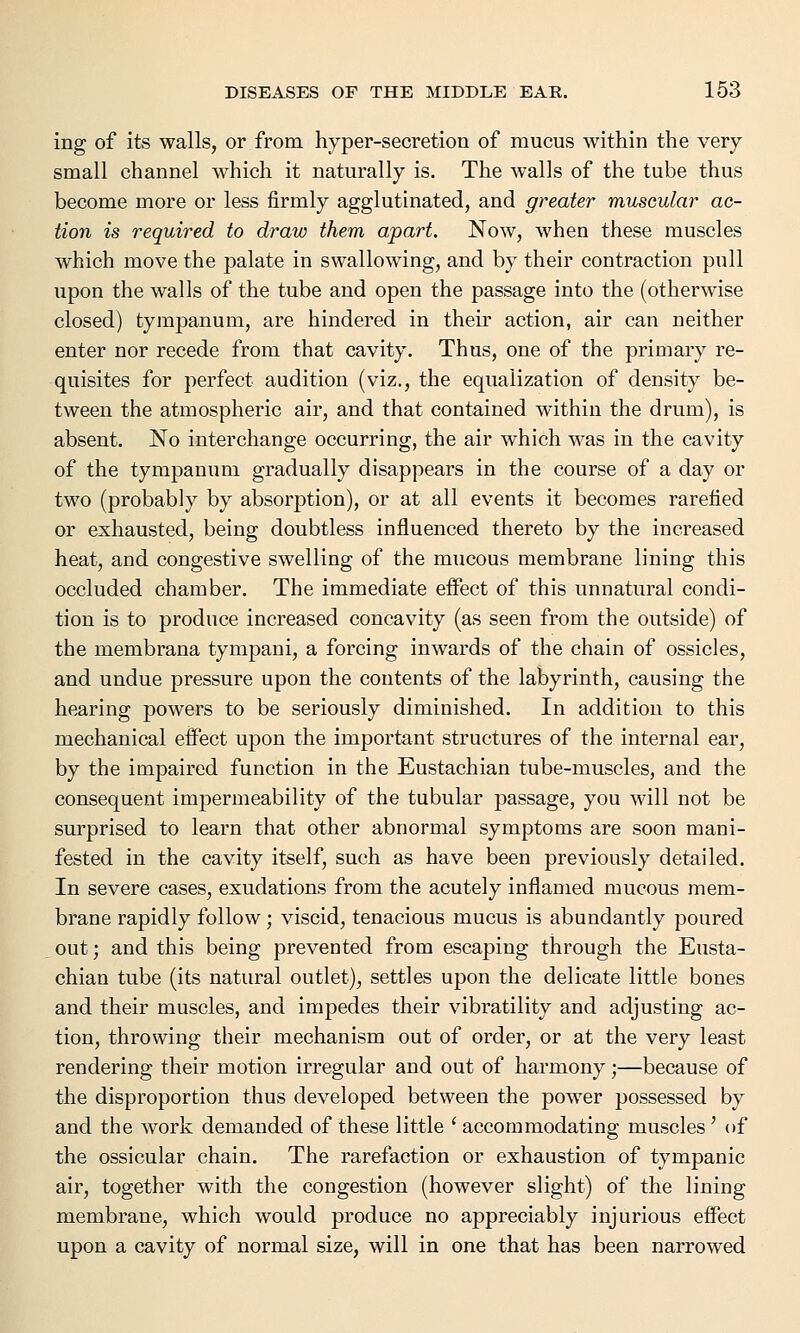 ing of its walls, or from hyper-secretion of mucus within the very- small channel which it naturally is. The walls of the tube thus become more or less firmly agglutinated, and greater muscular ac- tion is required to draw them apart. Now, when these muscles which move the palate in swallowing, and by their contraction pull upon the walls of the tube and open the passage into the (otherwise closed) tympanum, are hindered in their action, air can neither enter nor recede from that cavity. Thus, one of the primary re- quisites for perfect audition (viz., the equalization of density be- tween the atmospheric air, and that contained within the drum), is absent. No interchange occurring, the air which was in the cavity of the tympanum gradually disappears in the course of a day or two (probably by absorption), or at all events it becomes rarefied or exhausted, being doubtless influenced thereto by the increased heat, and congestive swelling of the mucous membrane lining this occluded chamber. The immediate effect of this unnatural condi- tion is to produce increased concavity (as seen from the outside) of the membrana tympani, a forcing inwards of the chain of ossicles, and undue pressure upon the contents of the labyrinth, causing the hearing powers to be seriously diminished. In addition to this mechanical effect upon the important structures of the internal ear, by the impaired function in the Eustachian tube-muscles, and the consequent impermeability of the tubular passage, you will not be surprised to learn that other abnormal symptoms are soon mani- fested in the cavity itself, such as have been previously detailed. In severe cases, exudations from the acutely inflamed mucous mem- brane rapidly follow; viscid, tenacious mucus is abundantly poured out; and this being prevented from escaping through the Eusta- chian tube (its natural outlet), settles upon the delicate little bones and their muscles, and impedes their vibratility and adjusting ac- tion, throwing their mechanism out of order, or at the very least rendering their motion irregular and out of harmony;—because of the disproportion thus developed between the power possessed by and the work demanded of these little ' accommodating muscles ' of the ossicular chain. The rarefaction or exhaustion of tympanic air, together with the congestion (however slight) of the lining membrane, which would produce no appreciably injurious effect upon a cavity of normal size, will in one that has been narrowed