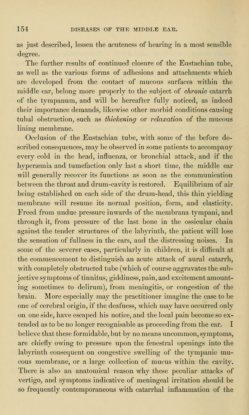 as just described, lessen the acuteness of hearing in a most sensible degree. The further results of continued closure of the Eustachian tube, as well as the various forms of adhesions and attachments which are developed from the contact of mucous surfaces within the middle ear, belong more properly to the subject of chronic catarrh of the tympanum, and will be hereafter fully noticed, as indeed their importance demands, likewise other morbid conditions causing tubal obstruction, such as thickening or relaxation of the mucous lining membrane. Occlusion of the Eustachian tube, with some of the before de- scribed consequences, may be observed in some patients to accompany every cold in the head, influenza, or bronchial attack, and if the hypersemia and tumefaction only last a short time, the middle ear will generally recover its functions as soon as the communication between the throat and drum-cavity is restored. Equilibrium of air being established on each side of the drum-head, this thin yielding membrane will resume its normal position, form, and elasticity. Freed from undue pressure inwards of the membrana tympani, and through it, from pressure of the last bone in the ossicular chain against the tender structures of the labyrinth, the patient will lose the sensation of fullness in the ears, and the distressing noises. In some of the severer cases, particularly in children, it is difficult at the commencement to distinguish an acute attack of aural catarrh, with completely obstructed tube (which of course aggravates the sub- jective symptoms of tinnitus, giddiness, pain, and excitement amount- ing sometimes to delirum), from meningitis, or congestion of the brain. More especially may the practitioner imagine the case to be one of cerebral origin, if the deafness, which may have occurred only on one side, have escaped his notice, and the local pain become so ex- tended as to be no longer recognisable as proceeding from the ear. I believe that these formidable, but by no means uncommon, symptoms, are chiefly owing to pressure upon the fenestra! openings into the labyrinth consequent on congestive swelling of the tympanic mu- cous membrane, or a large collection of mucus within the cavity. There is also an anatomical reason why these peculiar attacks of vertigo, and symptoms indicative of meningeal irritation should be so frequently contemporaneous with catarrhal inflammation of the