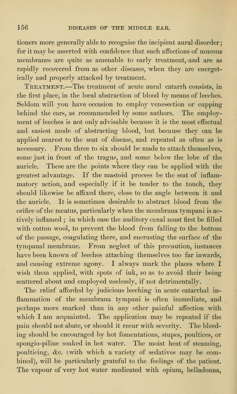 tioners more generally able to recognise the incipient aural disorder; for it may be asserted with confidence that such affections of mucous membranes are quite as amenable to early treatment, and are as rapidly recovered from as other diseases, when they are energet- ically and properly attacked by treatment. Treatment.—The treatment of acute aural catarrh consists, in the first place, in the local abstraction of blood by means of leeches. Seldom will you have occasion to employ venesection or cupping behind the ears, as recommended by some authors. The employ- ment of leeches is not only advisable because it is the most effectual and easiest mode of abstracting blood, but because they can be applied nearest to the seat of disease, and repeated as often as is necessary. From three to six should be made to attach themselves, some just in front of the tragus, and some below the lobe of the auricle. These are the points where they can be applied with the greatest advantage. If the mastoid process be the seat of inflam- matory action, and especially if it be tender to the touch, they should likewise be affixed there, close to the angle between it and the auricle. It is sometimes desirable to abstract blood from the orifice of the meatus, particularly when the membrana tympani is ac- tively inflamed ; in which case the auditory canal must first be filled with cotton wool, to prevent the blood from falling to the bottom of the passage, coagulating there, and encrusting the surface of the tympanal membrane. From neglect of this precaution, instances have been known of leeches attaching themselves too far inwards, and causing extreme agony. I always mark the places where I wish them applied, with spots of ink, so as to avoid their being scattered about and employed uselessly, if not detrimentally. The relief afforded by judicious leeching in acute catarrhal in- flammation of the membrana tympani is often immediate, and perhaps more marked than in any other painful affection with which I am acquainted. The application may be repeated if the pain should not abate, or should it recur with severity. The bleed- ing should be encouraged by hot fomentations, stupes, poultices, or spongio-piline soaked in hot water. The moist heat of steaming, poulticing, &c. (with which a variety of sedatives may be com- bined), will be particularly grateful to the feelings of the patient. The vapour of very hot water medicated with opium, belladonna,