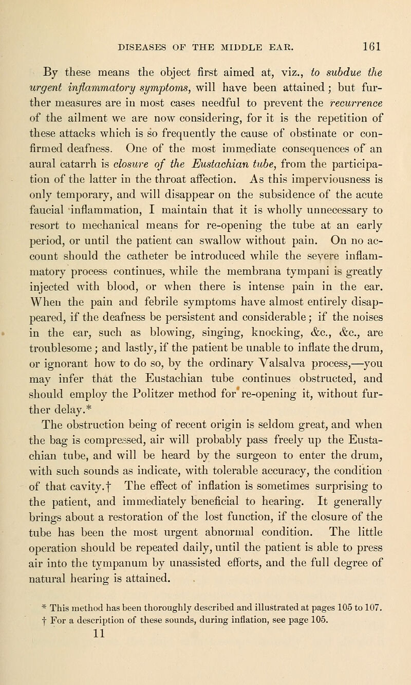 By these means the object first aimed at, viz., to subdue the urgent inflammatory symptoms, will have been attained ; but fur- ther measures are in most cases needful to prevent the recurrence of the ailment we are now considering, for it is the repetition of these attacks which is so frequently the cause of obstinate or con- firmed deafness. One of the most immediate consequences of an aural catarrh is closure of the Eustachian tube, from the participa- tion of the latter in the throat affection. As this imperviousness is only temporary, and will disappear on the subsidence of the acute faucial inflammation, I maintain that it is wholly unnecessary to resort to mechanical means for re-opening the tube at an early period, or until the patient can swallow without pain. On no ac- count should the catheter be introduced while the severe inflam- matory process continues, while the membrana tympani is greatly injected with blood, or when there is intense pain in the ear. When the pain and febrile symptoms have almost entirely disap- peared, if the deafness be persistent and considerable; if the noises in the ear, such as blowing, singing, knocking, &c, &c, are troublesome ; and lastly, if the patient be unable to inflate the drum, or ignorant how to do so, by the ordinary Valsalva process,—you may infer that the Eustachian tube continues obstructed, and should employ the Politzer method for re-opening it, without fur- ther delay.* The obstruction being of recent origin is seldom great, and when the bag is compressed, air will probably pass freely up the Eusta- chian tube, and will be heard by the surgeon to enter the drum, with such sounds as indicate, with tolerable accuracy, the condition of that cavity, t The effect of inflation is sometimes surprising to the patient, and immediately beneficial to hearing. It generally brings about a restoration of the lost function, if the closure of the tube has been the most urgent abnormal condition. The little operation should be repeated daily, until the patient is able to press air into the tympanum by unassisted efforts, and the full degree of natural hearing is attained. * This method has been thoroughly described and illustrated at pages 105 to 107. f For a description of these sounds, during inflation, see page 105. 11