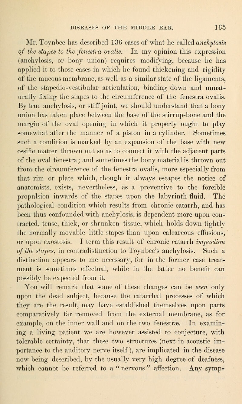 Mr. Toynbee has described 136 cases of what he called anchylosis of the stapes to the fenestra ovalis. In my opinion this expression (anchylosis, or bony union) requires modifying, because he has applied it to those cases in which he found thickening and rigidity of the mucous membrane, as well as a similar state of the ligaments, of the stapedio-vestibular articulation, binding down and unnat- urally fixing the stapes to the circumference of the fenestra ovalis. By true anchylosis, or stiff joint, we should understand that a bony union has taken place between the base of the stirrup-bone and the margin of the oval opening in which it properly ought to play somewhat after the manner of a piston in a cylinder. Sometimes such a condition is marked by an expansion of the base with new ossific matter thrown out so as to connect it with the adjacent parts of the oval fenestra; and sometimes the bony material is thrown out from the circumference of the fenestra ovalis, more especially from that rim or plate which, though it always escapes the notice of anatomists, exists, nevertheless, as a preventive to the forcible propulsion inwards of the stapes upon the labyrinth fluid. The pathological condition which results from chronic catarrh, and has been thus confounded with anchylosis, is dependent more upon con- tracted, tense, thick, or shrunken tissue, which holds down tightly the normally movable little stapes than upon calcareous effusions, or upon exostosis. I term this result of chronic catarrh impaction of the stapies, in contradistinction to Toynbee's anchylosis. Such a distinction appears to me necessary, for in the former case treat- ment is sometimes effectual, while in the latter no benefit can possibly be expected from it. You will remark that some of these changes can be seen only upon the dead subject, because the catarrhal processes of which they are the result, may have established themselves upon parts comparatively far removed from the external membrane, as for example, on the inner wall and on the two fenestras. In examin- ing a living patient we are however assisted to conjecture, with tolerable certainty, that these two structures (next in acoustic im- portance to the auditory nerve itself), are implicated in the disease now being described, by the usually very high degree of deafness, which cannot be referred to a  nervous  affection. Any symp-