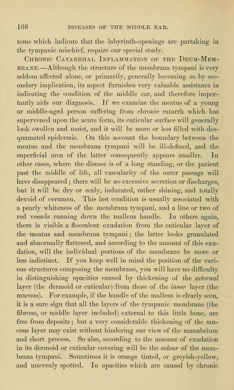 toras which indicate that the labyrinth-openings are partaking in the tympanic mischief, require our special study. Chronic Catarrhal Inflammation of the Drum-Mem- brane.—Although the structure of the membrana tympani is very seldom affected alone, or primarily, generally becoming so by sec- ondary implication, its aspect furnishes very valuable assistance in indicating the condition of the middle ear, and therefore impor- tantly aids our diagnosis. If we examine the meatus of a young or middle-aged person suffering from chronic catarrh which has supervened upon the acute form, its cuticular surface will generally look swollen and moist, and it will be more or less filled with des- quamated epidermis. On this account the boundary between the meatus and the membrana tympani will be ill-defined, and the superficial area of the latter consequently appears smaller. In other cases, where the disease is of a long standing, or the patient past the middle of life, all vascularity of the outer passage will have disappeared ; there will be no excessive secretion or discharges, but it will be dry or scaly, indurated, rather shining, and totally devoid of cerumen. This last condition is usually associated with a pearly whiteness of the membrana tympani, and a line or two of red vessels running down the malleus handle. In others again, there is visible a flocculent exudation from the cuticular layer of the meatus and membrana tympani; the latter looks granulated and abnormally flattened, and according to the amount of this exu- dation, will the individual portions of the membrane be more or less indistinct. If you keep well in mind the position of the vari- ous structures composing the membrane, you will have no difficulty in distinguishing opacities caused by thickening of the external layer (the dermoid or cuticular) from those of the inner layer (the mucous). For example, if the handle of the malleus is clearly seen, it is a sure sign that all the layers of the tympanic membrane (the fibrous, or middle layer included) external to this little bone, are free from deposits; but a very considerable thickening of the mu- cous layer may exist without hindering our view of the manubrium and short process. So also, according to the amount of exudation in its dermoid or cuticular covering will be the colour of the mem- brana tympani. Sometimes it is orange tinted, or greyish-yellow, and unevenly spotted. In opacities which are caused by chronic