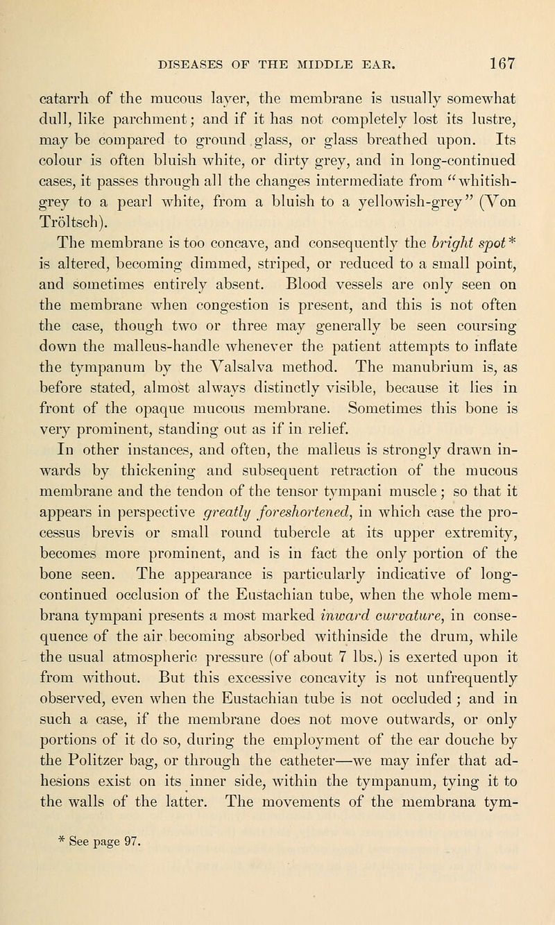catarrh of the raucous layer, the membrane is usually somewhat dull, like parchment; and if it has not completely lost its lustre, may be compared to ground glass, or glass breathed upon. Its colour is often bluish white, or dirty grey, and in long-continued cases, it passes through all the changes intermediate from whitish- grey to a pearl white, from a bluish to a yellowish-grey (Von Troltsch). The membrane is too concave, and consequently the bright spot * is altered, becoming dimmed, striped, or reduced to a small point, and sometimes entirely absent. Blood vessels are only seen on the membrane when congestion is present, and this is not often the case, though two or three may generally be seen coursing down the malleus-handle whenever the patient attempts to inflate the tympanum by the Valsalva method. The manubrium is, as before stated, almost always distinctly visible, because it lies in front of the opaque mucous membrane. Sometimes this bone is very prominent, standing out as if in relief. In other instances, and often, the malleus is strongly drawn in- wards by thickening and subsequent retraction of the mucous membrane and the tendon of the tensor tympani muscle; so that it appears in perspective greatly foreshortened, in which case the pro- cessus brevis or small round tubercle at its upper extremity, becomes more prominent, and is in fact the only portion of the bone seen. The appearance is particularly indicative of long- continued occlusion of the Eustachian tube, when the whole mem- brana tympani presents a most marked inward curvature, in conse- quence of the air becoming absorbed withinside the drum, while the usual atmospheric pressure (of about 7 lbs.) is exerted upon it from without. But this excessive concavity is not unfrequently observed, even when the Eustachian tube is not occluded ; and in such a case, if the membrane does not move outwards, or only portions of it do so, during the employment of the ear douche by the Politzer bag, or through the catheter—we may infer that ad- hesions exist on its inner side, within the tympanum, tying it to the walls of the latter. The movements of the membrana tym- * See page 97.