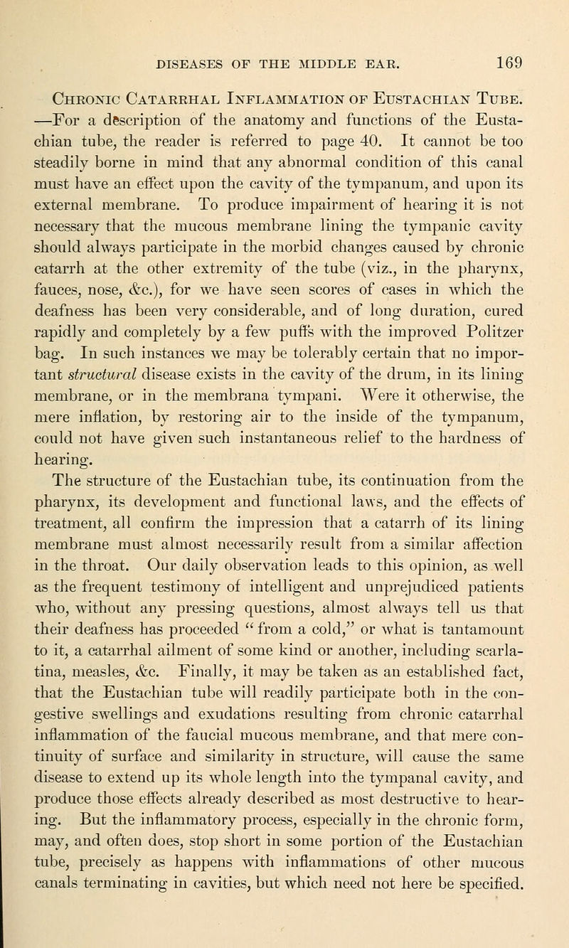 Chronic Catarrhal Inflammation of Eustachian Tube. —For a description of the anatomy and functions of the Eusta- chian tube, the reader is referred to page 40. It cannot be too steadily borne in mind that any abnormal condition of this canal must have an effect upon the cavity of the tympanum, and upon its external membrane. To produce impairment of hearing it is not necessary that the mucous membrane lining the tympanic cavity should always participate in the morbid changes caused by chronic catarrh at the other extremity of the tube (viz., in the pharynx, fauces, nose, &c), for we have seen scores of cases in which the deafness has been very considerable, and of long duration, cured rapidly and completely by a few puffs with the improved Politzer bag. In such instances we may be tolerably certain that no impor- tant structural disease exists in the cavity of the drum, in its lining membrane, or in the membrana tympani. Were it otherwise, the mere inflation, by restoring air to the inside of the tympanum, could not have given such instantaneous relief to the hardness of hearing. The structure of the Eustachian tube, its continuation from the pharynx, its development and functional laws, and the effects of treatment, all confirm the impression that a catarrh of its lining membrane must almost necessarily result from a similar affection in the throat. Our daily observation leads to this opinion, as well as the frequent testimony of intelligent and unprejudiced patients who, without any pressing questions, almost always tell us that their deafness has proceeded  from a cold/' or what is tantamount to it, a catarrhal ailment of some kind or another, including scarla- tina, measles, &c. Finally, it may be taken as an established fact, that the Eustachian tube will readily participate both in the con- gestive swellings and exudations resulting from chronic catarrhal inflammation of the faucial mucous membrane, and that mere con- tinuity of surface and similarity in structure, will cause the same disease to extend up its whole length into the tympanal cavity, and produce those effects already described as most destructive to hear- ing. But the inflammatory process, especially in the chronic form, may, and often does, stop short in some portion of the Eustachian tube, precisely as happens with inflammations of other mucous canals terminating in cavities, but which need not here be specified.