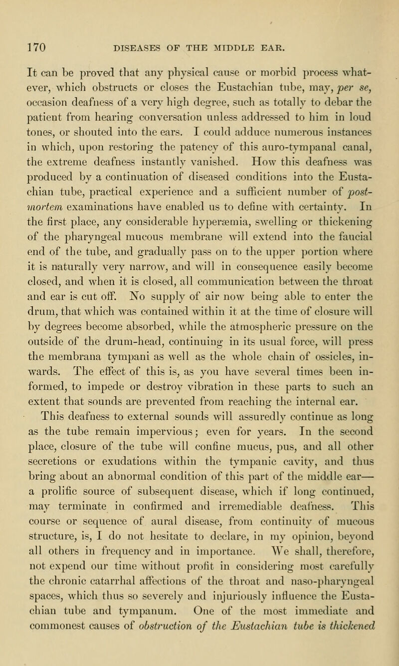 It can be proved that any physical cause or morbid process what- ever, which obstructs or closes the Eustachian tube, may, per se, occasion deafness of a very high degree, such as totally to debar the patient from hearing conversation unless addressed to him in loud tones, or shouted into the ears. I could adduce numerous instances in which, upon restoring the patency of this auro-tympanal canal, the extreme deafness instantly vanished. How this deafness was produced by a continuation of diseased conditions into the Eusta- chian tube, practical experience and a sufficient number of post- mortem examinations have enabled us to define with certainty. In the first place, any considerable hyperemia, swelling or thickening of the pharyngeal mucous membrane will extend into the faucial end of the tube, and gradually pass on to the upper portion where it is naturally very narrow, and will in consequence easily become closed, and when it is closed, all communication between the throat and ear is cut off. No supply of air now being able to enter the drum, that which was contained within it at the time of closure will by degrees become absorbed, while the atmospheric pressure on the outside of the drum-head, continuing in its usual force, will press the membrana tympani as well as the whole chain of ossicles, in- wards. The effect of this is, as you have several times been in- formed, to impede or destroy vibration in these parts to such an extent that sounds are prevented from reaching the internal ear. This deafness to external sounds will assuredly continue as long as the tube remain impervious; even for years. In the second place, closure of the tube will confine mucus, pus, and all other secretions or exudations within the tympanic cavity, and thus bring about an abnormal condition of this part of the middle ear— a prolific source of subsequent disease, which if long continued, may terminate in confirmed and irremediable deafness. This course or sequence of aural disease, from continuity of mucous structure, is, I do not hesitate to declare, in my opinion, beyond all others in frequency and in importance. AVe shall, therefore, not expend our time without profit in considering most carefully the chronic catarrhal affections of the throat and naso-pharyngeal spaces, which thus so severely and injuriously influence the Eusta- chian tube and tympanum. One of the most immediate and commonest causes of obstruction of the Eustachian tube is thickened