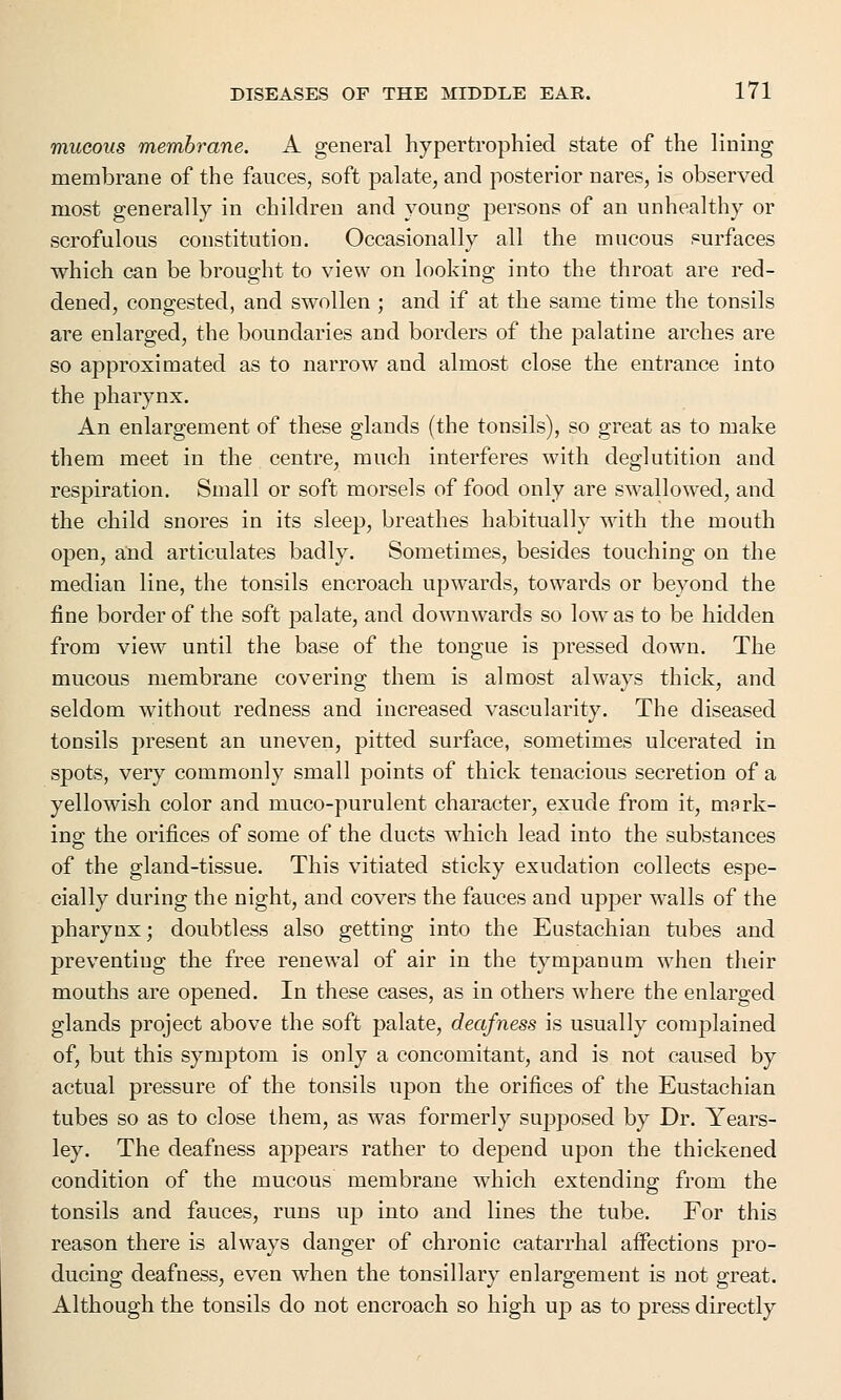 mucous membrane. A general hypertrophied state of the lining membrane of the fauces, soft palate, and posterior nares, is observed most generally in children and young persons of an unhealthy or scrofulous constitution. Occasionally all the mucous surfaces which can be brought to view on looking into the throat are red- dened, congested, and swollen ; and if at the same time the tonsils are enlarged, the boundaries and borders of the palatine arches are so approximated as to narrow and almost close the entrance into the pharynx. An enlargement of these glands (the tonsils), so great as to make them meet in the centre, much interferes with deglutition and respiration. Small or soft morsels of food only are swallowed, and the child snores in its sleep, breathes habitually with the mouth open, and articulates badly. Sometimes, besides touching on the median line, the tonsils encroach upwards, towards or beyond the fine border of the soft palate, and downwards so low as to be hidden from view until the base of the tongue is pressed down. The mucous membrane covering them is almost always thick, and seldom without redness and increased vascularity. The diseased tonsils present an uneven, pitted surface, sometimes ulcerated in spots, very commonly small points of thick tenacious secretion of a yellowish color and muco-purulent character, exude from it, mark- ing the orifices of some of the ducts which lead into the substances of the gland-tissue. This vitiated sticky exudation collects espe- cially during the night, and covers the fauces and upper walls of the pharynx; doubtless also getting into the Eustachian tubes and preventing the free renewal of air in the tympanum when their mouths are opened. In these cases, as in others where the enlarged glands project above the soft palate, deafness is usually complained of, but this symptom is only a concomitant, and is not caused by actual pressure of the tonsils upon the orifices of the Eustachian tubes so as to close them, as was formerly supposed by Dr. Years- ley. The deafness appears rather to depend upon the thickened condition of the mucous membrane which extending from the tonsils and fauces, runs up into and lines the tube. For this reason there is always danger of chronic catarrhal affections pro- ducing deafness, even when the tonsillary enlargement is not great. Although the tonsils do not encroach so high up as to press directly