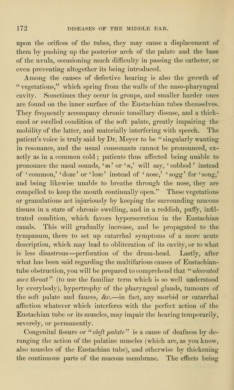 upon the orifices of the tubes, they may cause a displacement of them by pushing up the posterior arch of the palate and the base of the uvula, occasioning much difficulty in passing the catheter, or even preventing altogether its being introduced. Among the causes of defective hearing is also the growth of vegetations, which spring from the walls of the naso-pharyngeal cavity. Sometimes they occur in groups, and smaller harder ones are found on the inner surface of the Eustachian tubes themselves. They frequently accompany chronic tonsillary disease, and a thick- ened or swelled condition of the soft palate, greatly impairing the mobility of the latter, and materially interfering, with speech. The patient's voice is truly said by Dr. Meyer to be singularly wanting in resonance, and the usual consonants cannot be pronounced, ex- actly as in a common cold ; patients thus affected being unable to pronounce the nasal sounds, 'm' or 'n,' will say, 'cobbod' instead of 'common,' 'doze' or 'lose' instead of 'nose,' 'sogg' for 'soug,' and being likewise unable to breathe through the nose, they are compelled to keep the mouth continually open. These vegetations or granulations act injuriously by keeping the surrounding mucous tissues in a state of chronic swelling, and in a reddish, puffy, infil- trated condition, which favors hypersecretion in the Eustachian canals. This will gradually increase, and be propagated to the tympanum, there to set up catarrhal symptoms of a more acute description, which may lead to obliteration of its cavity, or to what is less disastrous—perforation of the drum-head. Lastly, after what has been said regarding the multifarious causes of Eustachian- tube obstruction, you will be prepared to comprehend that ulcerated sore throat (to use the familiar term which is so well understood by everybody), hypertrophy of the pharyngeal glands, tumours of the soft palate and fauces, &c.—in fact, any morbid or catarrhal affection whatever which interferes with the perfect action of the Eustachian tube or its muscles, may impair the hearing temporarily, severely, or permanently. Congenital fissure or  cleft palate is a cause of deafness by de- ranging the action of the palatine muscles (which are, as you know, also muscles of the Eustachian tube), and otherwise by thickening the continuous parts of the mucous membrane. The effects being